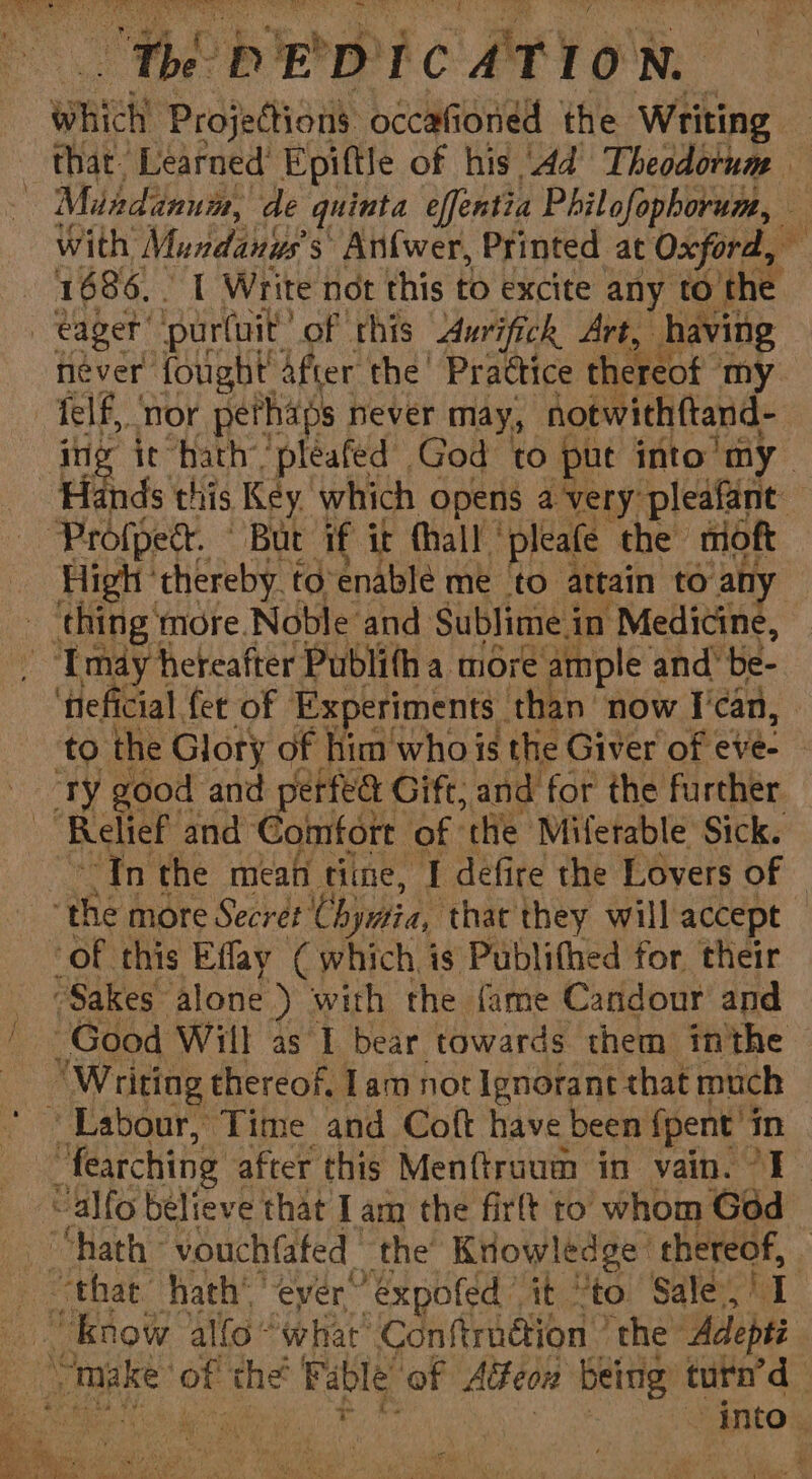 wich Projections occafioned the Writing | Miadanum, de quinta effentia Philofophorum, eager ‘pur(uit’ of this Aurifick Art, having see nor pethaps never may, notwithftand- ae: High ‘thereby to’enablé me to attain to an mei ‘more Noble and Sublime i in Medicine, - -Tmay hereafter Publifh a more ample and be- ‘heficial fer of Experiments than’ now I'can, uty good and perfea Gi ift, and for the further ‘Relief and ‘Comfort of “the Miferable Sick. a 1 the mean tine, I defire the Lovers of ‘of this Effay ( which is Publithed for their “Sakes” alone ) with the fame Candour and Good Will as I bear towards them inthe “Writing thereof. Lam not Ignorant that much “Labour, Time and Coft have been {pent’ in “fearching after this Menftruum in vain. 7I ~alfo believe that I am the firlt to whom God “know ‘allo “what’ Conftrnétion ’ the’ Adepti eat
