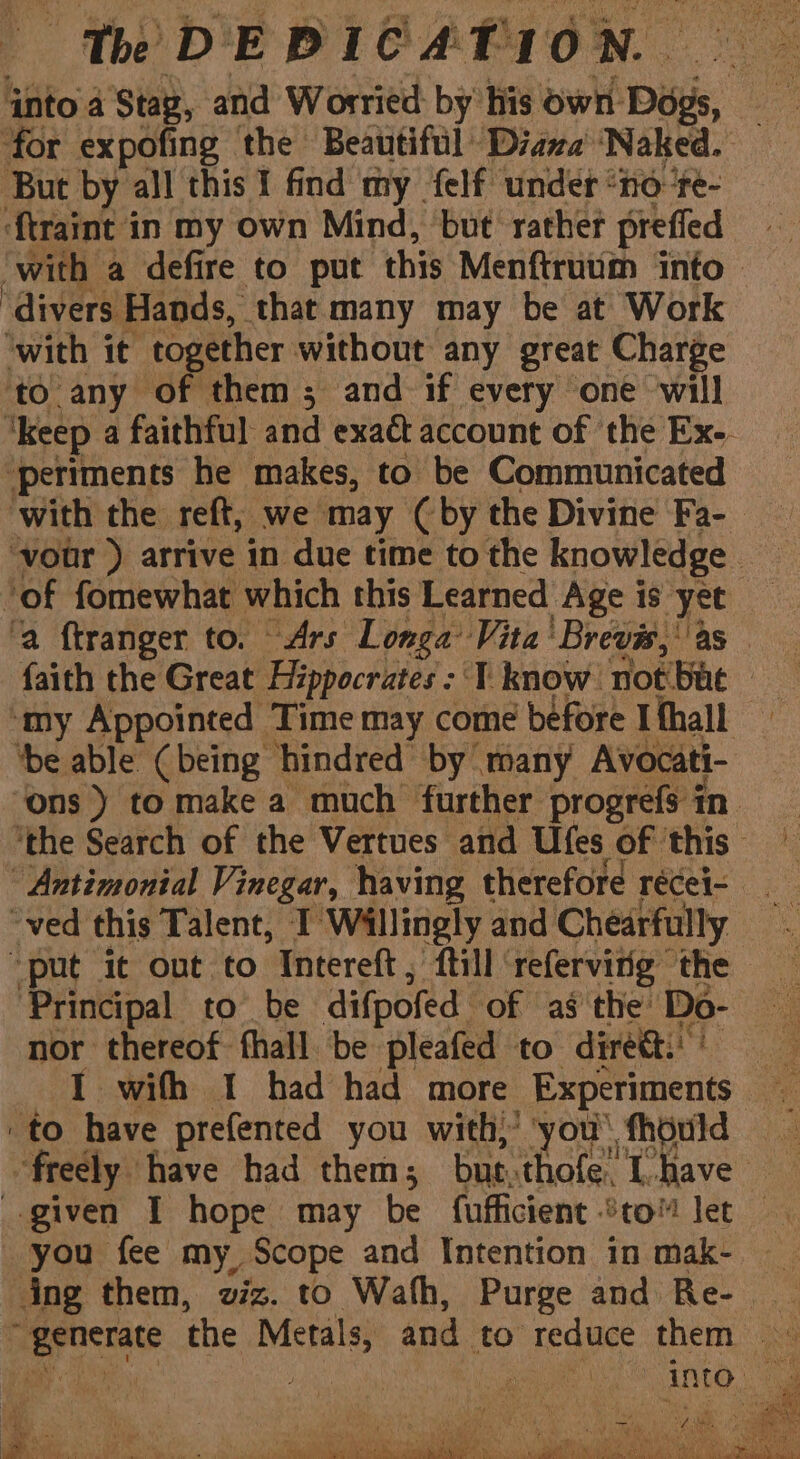 nto a Stag, and Worried: by his own. Digs, for expofing the Beautiful Daze ‘Naked. But by all this I find my {elf under “no ‘te- ftraint in my own Mind, but’ rather preffed ‘with a defire to put this Menftrutim into ‘divers Hands, that many may be at Work ‘with it together without any great Charge to any of them; and if every one will ‘keep a faithful and exaét account of the Ex. ‘periments he makes, to be Communicated with the reft, we may (by the Divine Fa- ‘vour ) arrive in due time to the knowledge ne ‘of fomewhat which this Learned Age is yet ‘a ftranger to. Ars Longa’ Vita ‘Brevis, ‘as faith the Great Hippocrates : T know not bat | ‘my Appointed Time may come before Ithall ‘be able (being hindred by many Avocati- ‘ons ) to make a much further progrefs in. ‘the Search of the Vertues and Ufes of ‘this Antimonial Vinegar, having therefore récei- ved this Talent, I Wallingly and Chearfully “put it out to Intereft, {till refervitig the ‘Principal to be difpofed of as the: Do- oe nor thereof fhall be pleafed to diretti' Le a I with I had had more Experiments to have prefented you with)’ you u' thould freely have had them; but. thofe” 1 have given I hope may be fufficient %to!™ let you fee my, Scope and Intention in mak- ing them, viz. to Wath, Purge and Re- _ Sg ene the Mal and to reduce them . into. . He Re a Pu ae mee Re eS eo a, e Oh a © te Neat aS alti Maa te EE Ne ytn