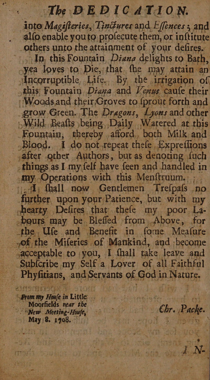 inte Magifieries, Tindures and. Effences : 3; and _ alfo.enable youto profecute them, or inftitute others unto the attainment of your defires. Jn, this Fountain, Diana delights to Bath, -yea loves to’ Die,: that. the may attain an sAncorruptible, Lite, By the irrigation of this: Fountain. Diana and Venus. caufe their -Woodsand their;Groves to {prout forth and grow Green. The Dragozs, Lyons and other Wild, Beafts being, Daily Watered at this Fountain, thereby afford, both Milk and Blood. 1 do not. tepeat. thele, Expreffions after other Authors, bucas denoting {uch things. as I my {elf have feen and handled in omy, “Operations with this Menftraum. |; ,f) fhall now Gentlemen Trefpafs no further. upon your:Patience, but with my shearty. Defires, that thefe my poor. La- »beurs. may be. Bleffed from . Above, for the. Ule and Benefit in fome Meafure _ Sub{cribe my Self a Lover of all Faithful “a hes i ana Servants of ors in eis. Fim Howe in Little Le ta ea ihe bay pom aie 2 Moorfields near the — ee a 6 Dik. SNew ape ‘eg 4 _ MPs pe