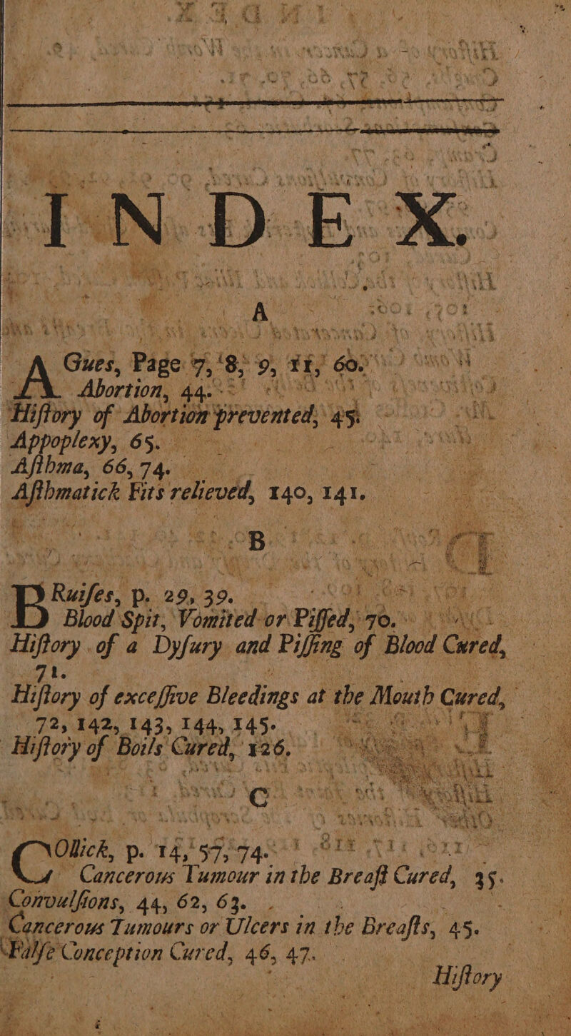 bma, 66,74. eo erect Fits velco 140, 141 Agha Sec Bue. P. 29, 39. ‘ . «a! of Gi 3 ie Blood Spit, Vomted or Piffed, byte, HOMER ge eh of a Dyfury and Piffing of Blood Caeed, < Hi Pox of exceffive Bleedings at the Mouth Cured, yi Me Aiiflory y noe See 126, Cmts p. 14, sh; qqsit BEE tt Cancerous Tumour in the Breaf Cured, 35: Cprvidfio MOMS, 44, 62, 63. . ' mi Tumours or Ulcers in the Bees 4 45. Bre eee ide ed, - 47. oe Pus “a ‘ Teo iar si : t os ar ‘< ° - G . . ae a ahs NGS Wy Z 783 i ‘ é We » « sa fa ses, Se) es 7 Wi soy tome 4) ee, bid Seems,