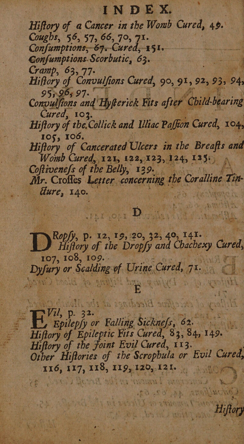 % NL ee INDEX. - Hiftory of a Cancer in the Womb Cured, 40. Coughs, 56, 57, 66, 79, 71. Confumptions;-87.-Cured, ey Sea «TOL psi Seorbutie, 63. eas Cramp, 63,7 at _ Hiftory of Como ons Cured, 9% 915 925 935, 4 953 165 97 t [MEP ag and Hyfterick its after hit bearing Cured, 10 Hiftory of the, Collick and Uhac Paffon Cured, 104, 105, 106. Hiftory of Cancerated Ulcers in the Breafts and Womb Cured, 12%, 122, 123, 124, £ANt A Co oftivenefs of the Belly, 129. moti ° _ Croffes Letter. concerning. the Coralline Tin ” dure, 140, Fo Ged te Nites k . ne i PT Op 1 D rae ey VS He ay fe aga SR a x ‘ “ - eoF ee at a Ropfy, p- 12, 19, 20, 32, 40, TARY Dp Hipory of the Dropfy and ee Cured, 107, 108, 109. - as me or Sealing A Urine Cured, Bn nai ga | ee on Note We me tee \iecpeet rT) Danie tel A ae ‘ Bc a i Vil, p sae ee pe s£ bilesh or Falling Deiat b.. Be aay &gt; Hiffory # Epileptic Fits Cured, 33, 84, 149.” = ipory of the Joint Evil Cured, rae oe ae | Other Hiftories of ihe Scrophula or Evil Cured 116, abe Sis &gt; hes 120,120. Go i a 4 4 - » : Leet ; ae ae ‘ Nt Xe y Rs : i, leo mabe We Bs ae V, 4 J il LN: 5 : ? sige gi, ry sg # ~