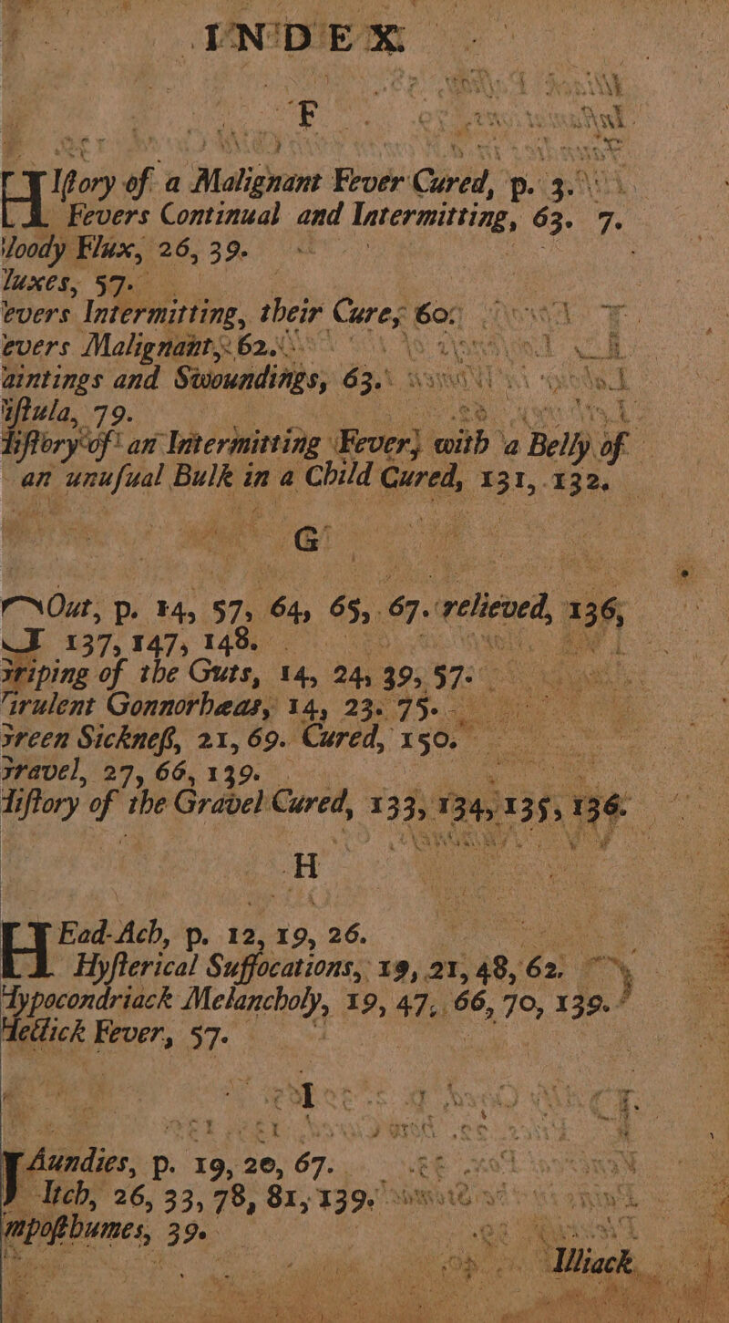, ANA DE aun oe a Malignant ne Card p- gf loody Flux, 26, 39. luxes, 5 ye | evers Intermitting, their Cures 601) WAG Gm 4 evers Malignants 620.0) 4 vi Go No re aintings and Stsoundings, SZX WIT i ont ae “ftula, 79. 2, Vs SsRleryiof lan ‘Intermitting Eever) with @ Belly of @ : Nour, Dp. F4, 575, ‘bi, 655 %, ‘relieved, 96 Shi 137,147, 148, BOF iriping of the Guts, 14, 24, 39, DEL vas ‘irulent Gonnorhaas, 14, 23. 75- a ae ey ie xreen Sicknef, 21, 69. Cured, eo hi Poe | wravel, 27, 66, 139% Ead-Ach, p. 12, 19, 26. rpecontedick mie ae 19, 47.. ee, 70, 13 o./ 3 dettick tate 57- Itch, 26, 33, 78, 8x, 139. poe mae, 3 Se. ; I Le ae ? C ’  ef cas SEY 3. te i opdier p. 13: 20, 67. wEF ; N see ene eee es