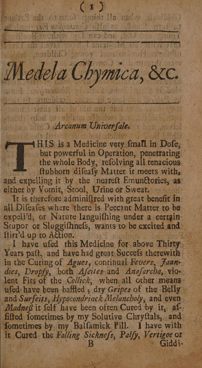 - ta ee Oe: pi eye PR oe hens ponies ws rath \ of Sikh ile ERY RN Re avg i eee pep j i : pa ge ; nl A ‘* ” . by 4 &lt; v 4 ¥ satel yh hey aay 4 ie &gt; Arcanum Univerfales H IS jsa Medicine very. {mall in : Dofe, i but powerful.in Operation, penetrating _ the whole Body, ‘refolving all tenacious. = .ftubborn difeafy Matter it meets with, | ani exnelline it ‘by the ‘neareft Emunttorics,: as either by Vomit, Stool, Urine or Sweat. = Tr is therefore adminifired with great benefit i in all Difeafes ‘where ‘there is. Peccant Matter to be . -expell’d, or Nature languifhing under a:certgin- -ftirr’d up to, A€tion. ol have ufed this Medicine ee ee Thirty. in the Curing of Agues, continual Fevers, Faun-. dies, Dropfy, both Afcites;and ‘Anafarche,. vio+ lent Fits of the Colick, when, all other means. and Surfeits, Hypocondriack Melancholy, and even. it isGated. the “Sie Shale re Kertsgae OF se | on he ue eon ie AS ae We