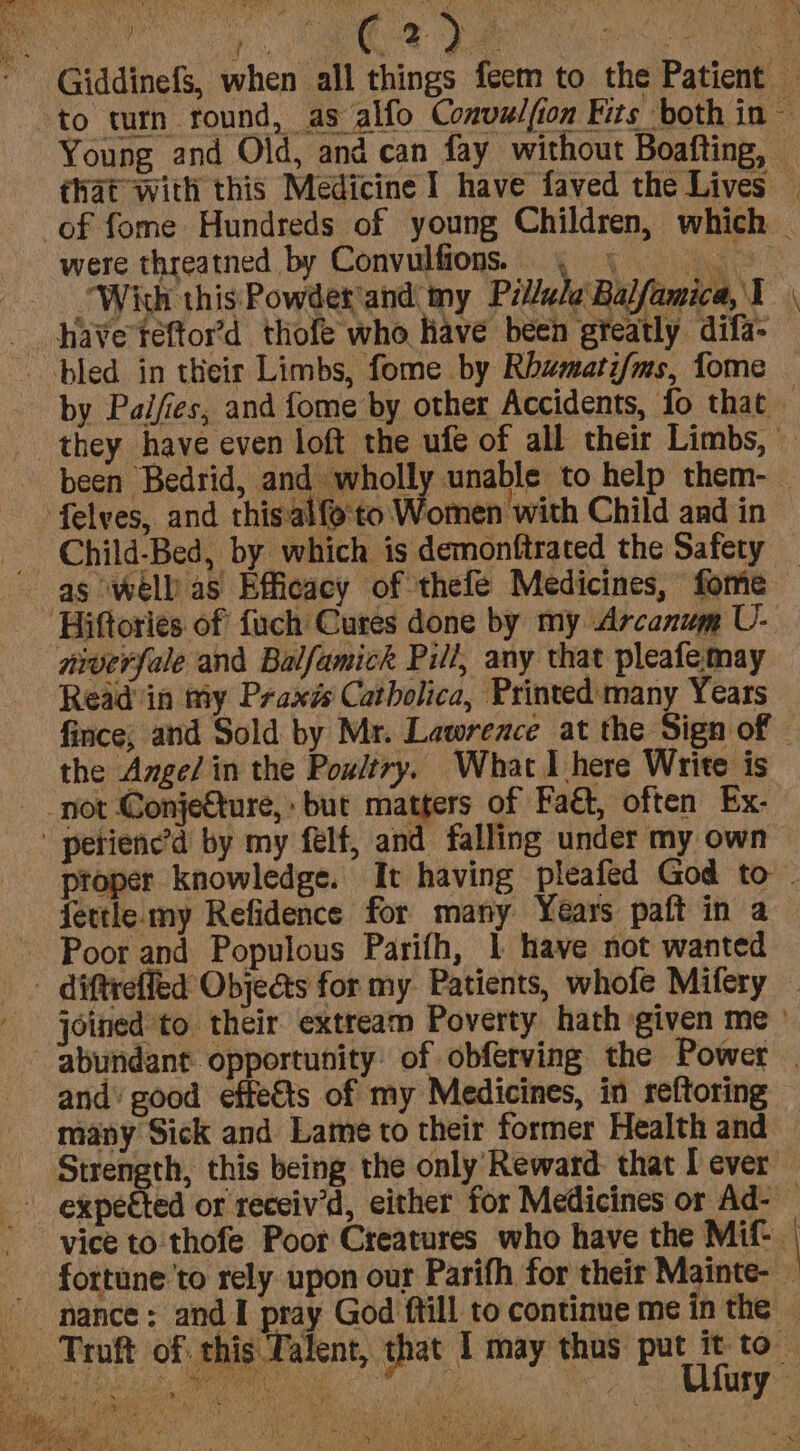 C2) were threatned by Convulfions. “With this Powder and my Pillule Balfamica, J _ haveteftor’d thofe who have been greatly difa- bled in their Limbs, fome by Rbwmati/ms, fome —- felves, and thisalfe'to Women ‘with Child and in as well’ as Efficacy of thefe Medicines, fome Hiftories of fuch Cures done by my Arcanum U- niverfale and Balfamick Pill, any that pleafe may Read in my Praxzs Catbolica, Printed many Years the Amge/in the Poultry. What 1 here Write is not Conjecture,» but matters of Faét, often Ex- petienc’d by my felf, and falling under my own fettle my Refidence for many Years paft in a - Poor and Populous Parifh, | have not wanted and’ good effeéts of my Medicines, in reftoring many Sick and Lame to their former Health and