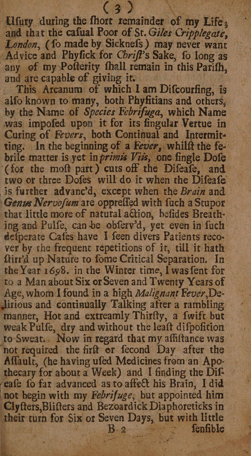 Advice and Phyfick for Chrif?’s Sake, fo long as any of my Pofterity fhall remain in this Parifh, and are capable of giving it, tee This Arcanum of which 1 am Difcourfing, is by the Name of Species Febrifuga, which Name was impofed upon it for its fingular Vertue in Curing of Fevers, both Continual and Intermit- ‘ting. In the beginning of a Fever, whilft the fe- brile matter is yet in primz Vies, one fingle Dofe ‘(for the moft part) cuts off the Difeafe, and two or three Dofes will do it when the Difeafe by i.