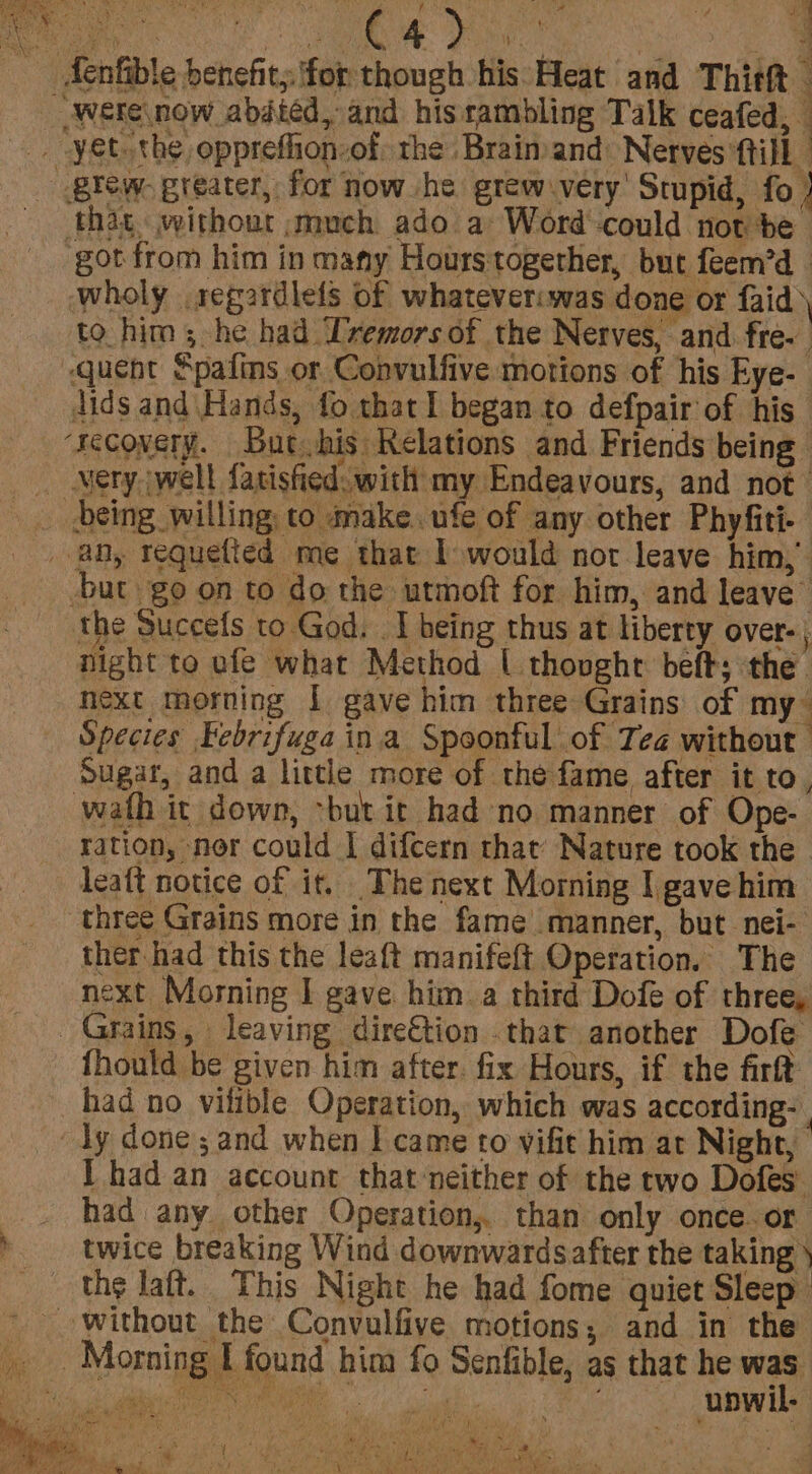 yY Aenfible benefit; ifor though his: Heat and Thitht — Were now abdiéd, and his rambling Talk ceafed, — . -yet.the oppreflon-of, the Brainy and: Nerves till giew. greater, for now he grew very’ Stupid, fo | ‘that without ;much ado a Word could not be got from him in many Hourstogether, but feem’d Wwholy segardlefs of whateveriwas done or faid: to him; he had Ivemors of the Nerves, and fre- | ‘quent Spafins or Convulfive motions of his Eye- dids and\Hands, fo that I began to defpair of his ‘recovery. But his Relations and Friends being _. Mery jwell fatisfied. with my Endeavours, and not” _ being willing, to make. ufe of any other Phyfiti- any tequetted me that 1 would not leave him,’ but go on to do the utmoft for him, and leave” the Succefs to God. I being thus at liberty over-; night to ufe what Method | thovghr beft; the. next morning 1 gave him three Grains: of my~ Species Febrifuga ina Spoonful of Tea without Sugar, and a little more of the fame after it to, wath it down, -but it had no manner of Ope- ration, nor could I difcern that’ Nature took the - leaft notice of it. The next Morning I gave him three Grains more in the fame manner, but nei- ther had this the leaft manifeft Operation. The next Morning I gave hima third Dofe of three, Grains, leaving dire€tion that another Dofe fhould be given him after. fix Hours, if the firft had no vilible Operation, which was according- “dy done; and when | came to vifit him at Night, I had an account that ‘neither of the two Dofes’ had any other Operation, than only once.or twice breaking Wind downwards after the taking \ the laft. This Night he had fome quiet Sleep _ without the Convulfive motions; and in the Morning I found him fo Senfible, as that he shy