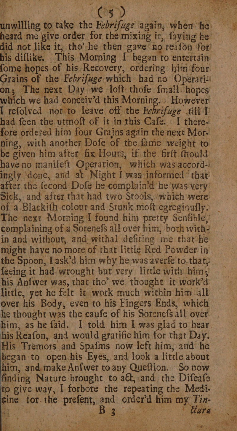 a f : Me 5 me + unwilling to take the Febrifuge’ again, obbarr o =. heard me give order for the. mixing it, fayinghe = did not like it, tho’-he then gave: ho. re:fon for! his diflixe. | This Morning | began to entertain. fome hopes of his Recovery, ordering him four Grains of the Febrifuge which had no’ Operatis on; The next Day we loft thofe fmall: hopes which we had conceiv’d this Morning... However I refolved not to leave off the Febrifuge mely a &amp; had feen the. utmoft of it in this Cafe... I there- fore ordered him four Grains again the next Mor- ning, with another Dofe of the me weight to. be given him after fix Hours, if the firft thould have no manifeftt Operation, which wasiaccord-) ingly ‘done, and at Night I was informed’ that. — after the {econd Dofe he complain’d he ‘was very Sick, and after that had two Stools, which were of a “Blackith colour and Stunk mot egregioufly. The next Morning I found him pretty Senfible,’ complaining of a Sorenefs all over him, both withs ai in and without, and withal defiring me thathe — might have no more of that little Red Powder in ; the Spoon, I ask’d him why he was averfe to.that, fecing it had wrought but very lictle with him; his Anfwer was, that tho’ we thought it work’d: little, yet he felt it work much within hia all over his Body, even to his. Fingers Ends, which. he thought was the caufe of his Sorenefs all over. him, as he faid. I told him I was glad to hear. his Reafon, and would gratifie him for that Day. His Tremors and Spafms now left him, and he began to open his Eyes, and look a little about him, and. make Anfwer to any Queftion. So now finding Nature brought to a&amp;, and the Difeafe to give way, I forbore the repeating the Medi- pines a the prefent, and onde him my. Tix ae ae Fa SA SCH) gvaaitions SU ales &lt;\nee SHARES Saves j Avan caine :