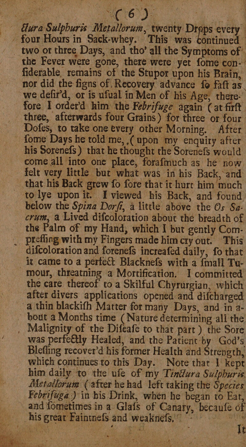 ura Sulpburis Metallorum, twenty Drops every” - » four Hours in Sack-whey. This was continued — _ two ot three Days, and tho’ all the Symptoms of — the Fever were gone, there were yet fome con- fiderable. remains of the Stupor upon his Brain, nor did the figns of. Recovery advance fo faft as. we defir’d, or is ufual in Men of his Age, there- fore I order’d him the Febrifuge again (at fixft. three, afterwards four Grains) for three or four Dofes, to take one every other Morning. After - fome Days he told me, ,( upon my enquiry after his Sorenefs) that he thought the Sorenefs would come all into one place, forafmuch as he now ~ felt very little but what was in his Back, and that his Back grew fo fore that it hurt him much - tolye upon it. Iviewed his Back, and found below the Spina Dorfi, a little above the Os Sa- crum, a Lived difcoloration about the breadth of the Palm of my Hand, which I but gently Com- _ prefling with my Fingers made him cry out. This difcoloration and forenefs increafed daily, fo that it came to a perfect Blacknefs with a {mall Tu- -mour, threatning a Mortification, I committed the care thereof to a Skilful Chyrurgian, which ' after divers applications opened and difcharged a thin blackifh Matter for many Days, and in a- ~ bout a Months time ( Nature determining ali the , Malignity of the Difeafe to that part) the Sore was perfectly Healed, and the Patient by God’s Blefling recover’d his former Health and Strength, which continues to this Day. Note that 1 kept him daily to the ufe of my Tindura Sulphura Metallorum (after he had left taking the Species Febrifuga ) in his Drink, when he began to Eat, and fometimes in a Glafs of Canary, becaufe of __his great Faintnefs and weaknefs) &lt; t