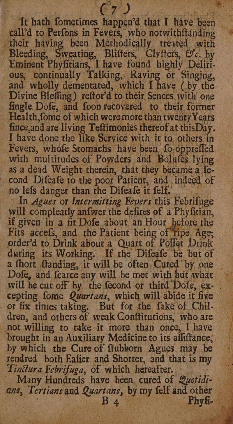 their having been Methodically treated with Eminent Phyfitians, I have found highly Deliri- ous, Continually Talking, Raving or Singing, | and wholly dementated, which [ have (by the Health,fome of which weremore than twenty Years fince,and are living Teftimonies thereof at thisDay. I have done the like Service with it to others in * vtk wders and Bolafes lying. as a dead Weight therein, that they became.a fe- no lefs danger than the Difeafe it felf. In Agues or Intermitting Fevers this Febrifuge will compleatly anfwer the defires of a Phyfitian, Fits accefs, and the Patient being of ‘Tipe. Age; order’d to Drink about a Quast of Poffet Drink a fhort {tanding, it will be often, Cured by one . Dofe, and {earce any will be met with | utwhat will be cut off by the fecond or third Dofe, ex- cepting fome Qyartans, which will abide it five dren, and others of weak Conftitutions, who are not willing to take it more than once, I have brought in an Auxiliary Medicine to its afliftance;. by which the Cure of ftubborn Agues may be rendred both Eafier and Shorter, and that is m Tintlura Febrifuga, of which hereafter, - Many Hundreds have been. cuted of Qzotidi- Phy ‘ a Thi Bi Yahi) Dees Loe #) AWS ' s p * e 8 ae PES pV AaARD es citala ye Malate rac NEA a aa hie eee PN te Ved Pcie SB so aes r ft aS wes fi} ae Ne TR