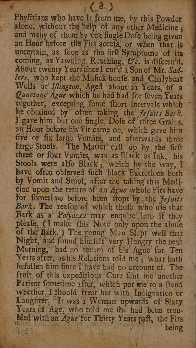 S, Or when that is , “Tange Stools. The Martefcaft up by, the Girt ‘three or four Vomits, was as Black as Ink, his ' Stools. were alfo Black ; ‘which by the way, } have often obferved fuch ‘black Excretions borh by Vomit and Stool, after the’ taking this Medi- cine upon the return of an Agve whofe Fitshave ~ for fometime before been ftopt' bythe Fe/uits Bark: The teafon’ef, which thofe who ufe that ‘Bark as a° Polyacea may enquire into if they : pleate, (I make this Note only upon the abufe Of the Bark. ) The young Man Slept well that Night, and found himfelf very ‘Hungry the next. “Morning, had no return of his Ague for Ten Years after, ashis Relations told me; what hath — befallen him fince I’ have had no account of. The. * froit of this expeditious ‘Cure {ent me’ another Patient fometime after, ‘which put me to a ftand — - ‘whether T'thould treat het with Indignation or Laughter. “It was a Woman upwards of Sixty Years of Age, who told mé fhe had’ been trou- __ bled with an Ague'for Thirty, Years paft, ix Fits am t ‘ 4 we * { . &amp; \ f , te + op, ES 4