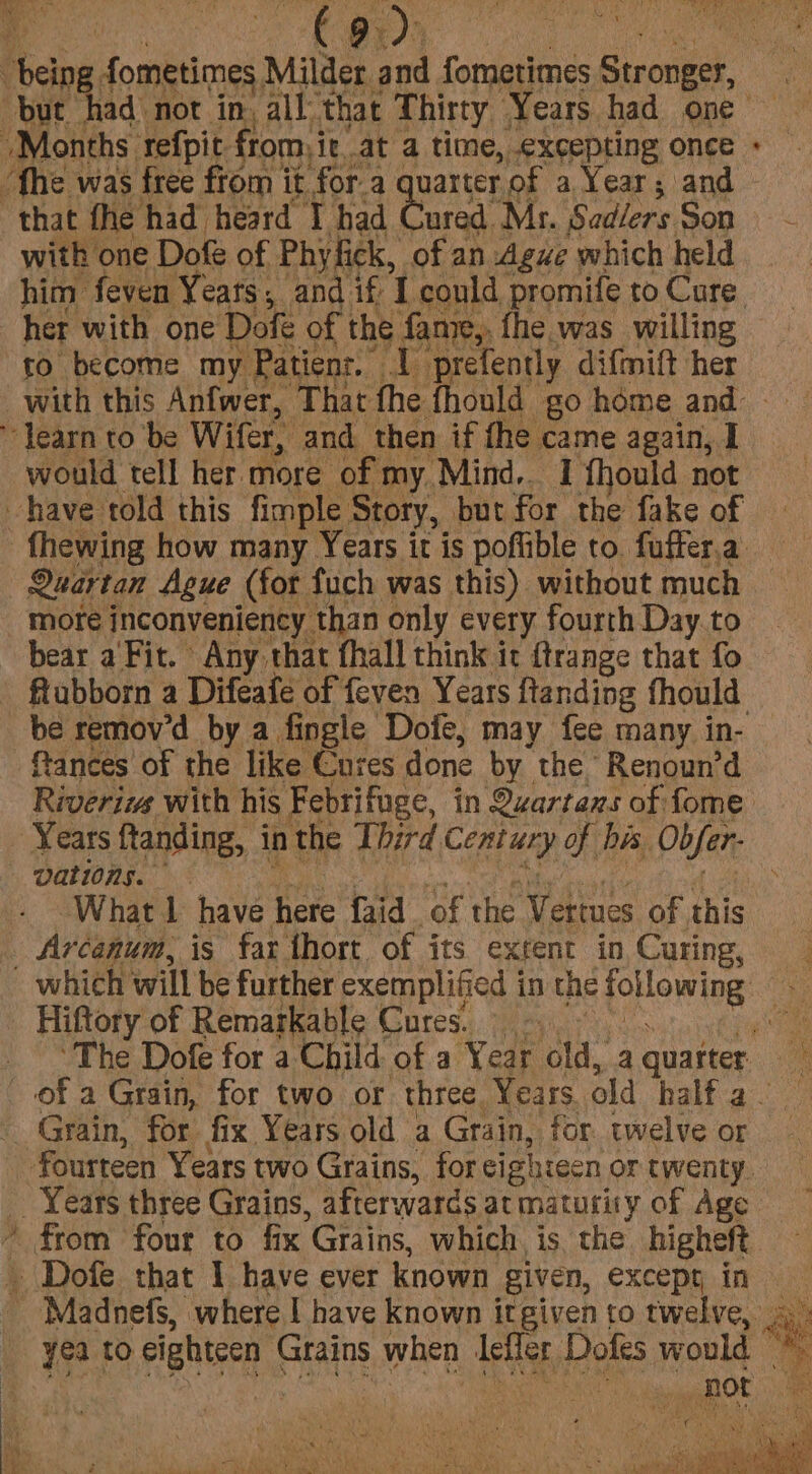 me yoNe but. * that fhe had heard I had ured. Mz. Sadlers Son with one Dofe of Phy fick, ofan Ague which held her with one Dofe of the fan, fhe was willing to become my Patienr. AP prefently difmift her would tell her more of my Mind, I fhould not Quartan Ague (for fuch was this) without much more inconveniency than only every fourth Day to bear a'Fit. Any that fhall think it ftrange that fo flubborn a Difeafe of feven Years ftanding fhould ftances of the like Cures done by the Renoun’d Rigiviie with his Febrifuge, in Quartans of fome Years ftanding, in the Third Century of bis, Obfer- vations. What 1 have here faid of the Vettues of this Arcanum, is far thort of its extent in Curing, Hiftory of Remarkable Cures. So &amp;. 7 yea to eighteen Grains when leffer Dofes would