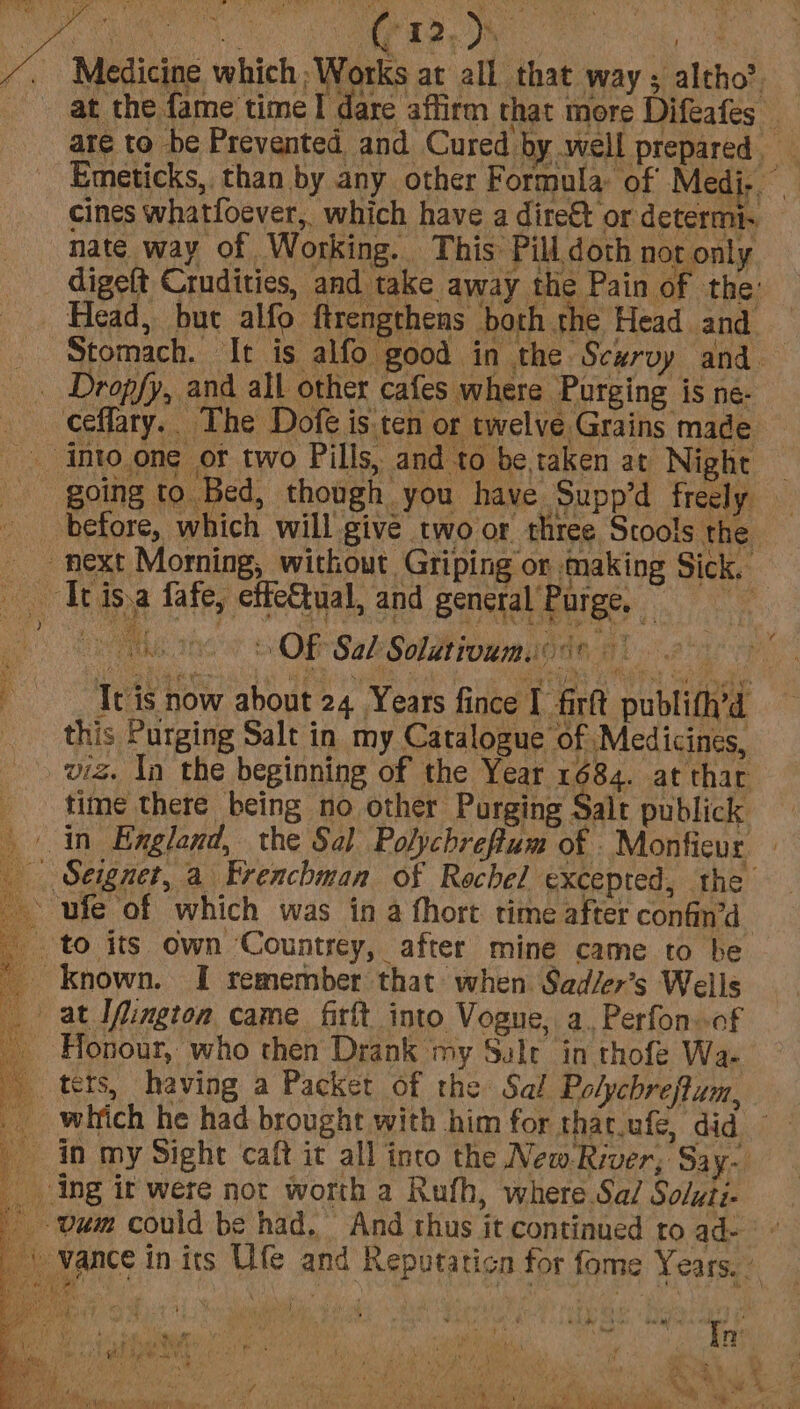 Medicine which Works at all that way; altho? are to be Prevented and Cured by well prepared cines whatfoever, which have a dire&amp;t or determi. hate way of Working. | This Pill doth not only digeft Crudities, and take away the Pain of the: Head, but alfo ftrengthens both the Head and Stomach. It is alfo good in the Scurvy and. _ Dropfy, and all other cafes where Purging is ne- ceffary.. The Dofé is ten or twelve Grains made _ into one or two Pills, and to be.taken at Night going to Bed, though you have Supp’d freely before, which will give two or three Stools the next Morning, without Griping or making Sick. _ Ttisa fafe, effc&amp;tual, and general Purge, : ny ihe mc’ tel Sal Solutivumeos* ie : Ttis now about 24 Years fince I fir publith’d this Purging Salt in my Catalogue of Medicines, viz. Ia the beginning of the Year 1684. at thar time there being no other Purging Salt publick in England, the Sal Polychreflum of . Monfieur Seignet, a Evenchman of Rochel excepted, the ~ ufe of which was in a fhort time after confin’d to its own Countrey, after mine came to be _ Known. I remember that when Sad/er’s Wells at ™Ifington came firft into Vogue, a. Perfon..of - Honour, who then Drank my Salt in thofe Wa- _ tets, having a Packet of the Sal Polychreftum, witich he had brought with him for that.ufe, did in my Sight caft it all into the New River; Say- _ ing it were not worth a Rufh, where Sa/ Soluii- _ um could be had, And thus it continued to ad- Hb vance in its Ufe and Reputaticn for fome Years. . 1 | ) ~ a diggs « : i I Y Pe on 2 oS hd F via, ' , Np a. &gt; f | on WV » se wt) 4. eB al ®; Se te Al a en t