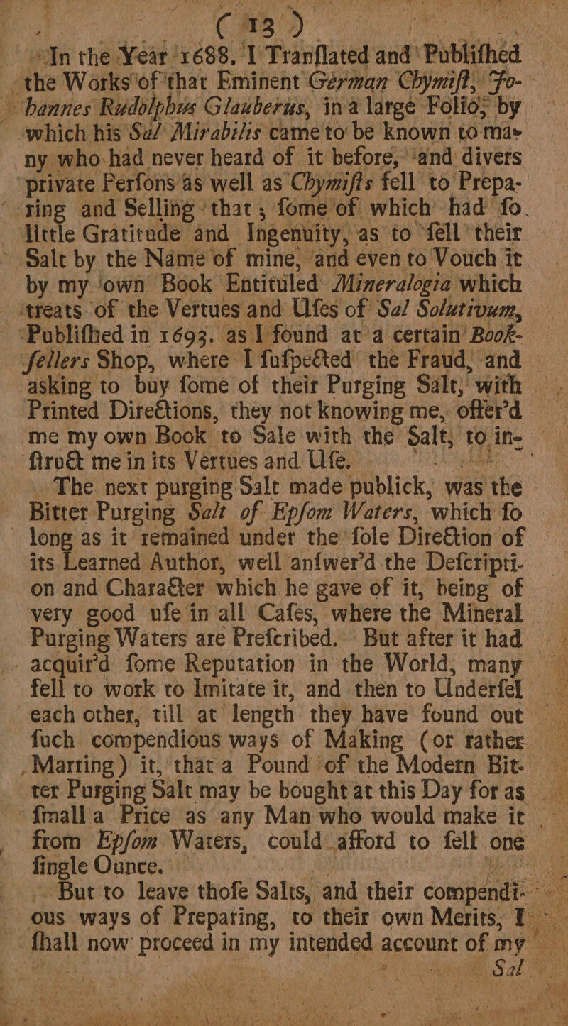 the Works‘of'thar Eminent German Chymift, Fo-- bannes Rudolphus Glauberus, ina large Folios by — - ‘which his Sa/ Mirabilis came to be known to mae ny who-had never heard of it before, ‘and divers private Perfons’as well as Chymifts fell to Prepa- ‘-ying and Selling ‘that ; fome of which had fo. little Gratitude and Ingenuity, as to ‘fell their ~ Salt by the Name of mine, and even to Vouch it by my ‘own Book Entituled Mimeralogia which treats of the Vertues and Ufes of Sa/ Solutivum, - ‘Publifhed in 1693. as 1 found at a certain Book- Sellers Shop, where I fufpe&amp;ted the Fraud, -and | asking to buy fome of their Purging Salt, with - Printed Dire€tions, they not knowing me, ofterd me my own Book to Sale with the Salt, toine “ftro&amp; mein its Vertues and Ufe, _ The. next purging Sale made publick, was the - Bitter Purging Salt of Epfom Waters, which fo ’ long as it remained under the fole Dire&amp;tion of | its Learned Author, well anfwer’d the Defcripti- on and Character which he gave of it, being of very good ufe in all Cafes, where the Mineral Purging Waters are Preferibed. But afterithad =~ _ acquird fome Reputation in the World, many fell to work to Imitate it, and then to Underfel each other, till at length they have found out fuch compendious ways of Making (or rather _Marring) it, thata Pound of the Modern Bit ter Purging Salt may be bought at this Day forag ‘Imalla Price as any Man who would make ir | from Epfom Waters, could afford to fell one fingle Ounce.” 80 Seine gee But to leave thofe Salts, and their compendi- - ous ways of Preparing, to their own Merits; E _ _. fhall now proceed in my intended account of my hs Or he. coe oat Oa a AS a0