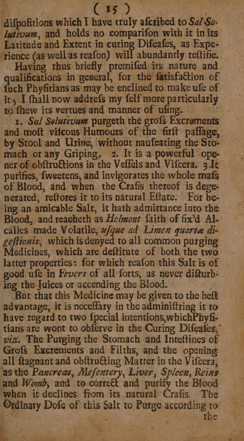lutivum, and holds no comparifon with it in its Latitude and Extent in curing Difeafes, as Expe- ‘rience (as well as reafon) will abundantly teftifie, Having thus briefly premifed its nature and ualifications in general, for the fatisfattion of uch Phyfitians as may be enclined to make ufe of ir; I hall now addrefs my felf more particularly to fhew its vertues and manner of ufing. si 1. Sal Solutivam purgeth the grofs Excrements and moft vifcous Humours of the firft paflage, by Stool and Urine, without naufeating the Sto- mach orany Griping, 2. It is a powerful ope- ‘ner of obftruétions in the Veflelsand Vifcera, 3.1¢ _ purifies, fweetens, and invigorates the whole mafs of Blood, and when the Crafis thereof is dege: _ nerated, reftores it to its natural Eftate: For be- Blood, and reacheth as He/mont faith of fix’d Al- calies made Volatile, w/gue ad Limen quarte di- £eflionis, whichis denyed to all common purging Medicines, which are deftitute of both the two latter properties: for which reafon this Salt is of good ufé in Fevers of all forts, as never difturb- ‘ing the Juices or accending the Blood. - VA, But that this Medicine may be given to the beft advantage, it is neceflary in the adminiftring it to have regard to two {pecial intentions,whichPhyfi- tians are wont to obierve in the Curing Difeates, viz. The Purging the Stomach and Inteftines of © Grofs Excrements and Filths, and the opening all ftagnant and obftruéting Matter in the Vifcera, and Womb, and to corre&t and purify the Blood When it declines fiom its natural’ Crafis. The | - Minary Dofe of this Salt to Purge accordingto bod y , Ua 4 wy * AS ho 4 a xy FA on ys Bi RY LP ray ey AL ie eee DAB i ate, te Lele oo eee ’ :