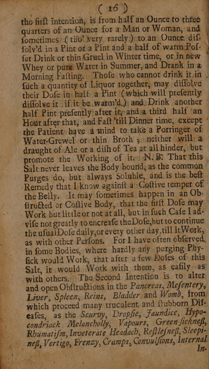 the firlt intention, is from half an Ounce to thee _ quarters of an-Ounce for 2 Man or Woman, and | _ fometimes: ( thio’ ery. rarely.) to. an Ounce: ‘dif i -folv’d ina Pine of a Pint and ahalf of watmPof: © fet Drink or thin Gruel in Winter time, orinnew © ‘Whey or pare’ Warerin Summer,and Drank ina — Morning Fafting.. Thofe whe cannot drink it.in ‘ -fiich a quantity of Liquor together; may ‘diffolve © their Dofe in: half a Pint ‘(which will prefently diffolve it if.it be warm’d.); and) Drink another half Pint prefently! after: ity: ahdva third half ‘an - Hour after that; ‘and-Faft’till Dinner time, except ’ the Patient: have .a mind to take a Porringer of — ~ ‘Water-Grewel or: thin. Broth’ 3; neither will a draught of Ale ora difh of Tea at all hinder, but “promote the Working of iteoyN. B? That this , Sale never leaves the Body bourid,-as the common ° - Purges ‘do, but always Soluble, and, is the, beft ‘Remedy that [know againft a-Coftive temper of the Belly. Ic may fometimes happen in an Ob: firu€ted or Coftive Body, that the firft Dofe may _ Work burtlittleor not at all, butin fuch Cafelad+ \yife not greatly to encreafe the Dofe,but to continue ~ the ufuaiDofe daily,or every other day, till ir Work, as with other Perfons. For I have often obferved, Gn fome Bodies, where hardly any. purging Phy- Sale, ic would. Work with them, as eafily. as’ and open Obftrugtions in the Pancreas, Mefentery, Liver, Spleen, Reins, Bladder and Womb, from: which proceed many truculent and ftuoborn Dif- eafes, as the Scurvy, Droplie, Jaundice, Hype- condriack Melancholly, Vapours, Green-ficknef,, — Rhumatifm, Inveterate. Headach, Reftlefuef, Sleept- nef, Vertigo, Frenzy, Cramps, Convulfions, incerns os Salty cee Ni A \ Dy eye sg ety, 4 We Tess aS - ; * aed Ales ar \ ae ft Tv “ + w= iA.