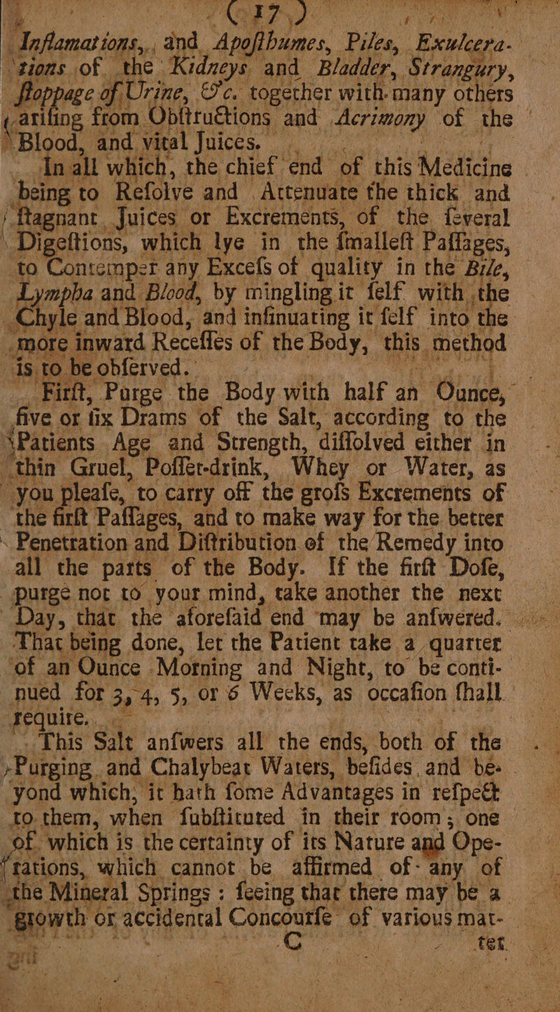 tions of the’ Kidneys and Bladder, Strangury, - Boppage of Urine, Sc. together with many others catiling from Obfttuétions and Acrimony of the © m Blood, and, vual Juices, 0 _ Inalt which, the chief end of this Medicine ‘being to Refolve and . Attenuate the thick and ‘Ragnant, Juices or Exctements, of the f-veral Digeftions, which lye in the fmalleft Paffages, to Contcmper any Excefs of quality in the Bile, Lympba and Blood, by mingling it felf with the _Chyle and Blood, and infinuating it felf into the “more inward Receffes of the Body, this method isto beobferved. LS 2, a ee _Firft, Purge the Body with half an Ounce, five or tix Drams of the Salt, according to the \Patients Age and Strength, diffolved either in thin Gruel, Poffét-drink, Whey or Water, as you pleafe, to carry off the grofs Excrements of the firlt Paffages, and to make way for the betrer Penetration and Diftribution of the Remedy into all the parts of the Body. If the firft Dofe, “purge not to your mind, take another the next Day, that the atorefaid end ‘may be anfwered.. -_ That being done, let the Patient take a quarter ‘of an Ounce Morning and Night, to be conti- nued for 3,4, 5, or 6 Wecks, as occafion fhall FOGUICS te | : ane ge _ This Salt anfwers all the ends, both of the . -Purging and Chalybeat Waters, befides, and be ~ “yond which, it hath fome Advantages in refpeét to them, when fubfticured in their room; one of which is the certainty of its Nature and Ope- Trations, which cannot be affirmed of- any of the Mineral Springs: fecing thar there maybe a ‘glowth or accidental tig inde a ‘Various mat- Pek? b- wes Ne - ace hod wa 3 i 7 F tet Fg set oe re