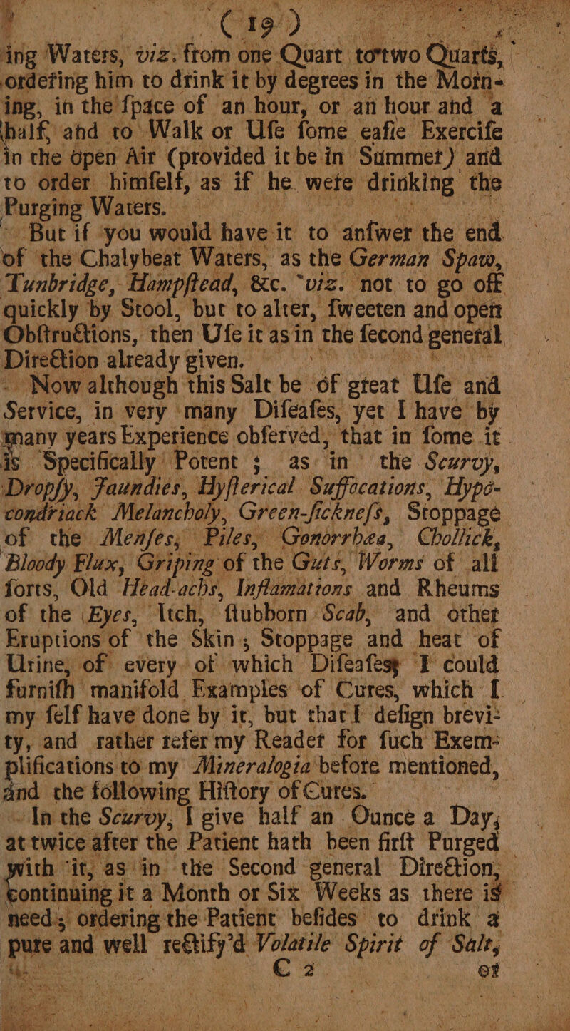 ing Waters, viz: ftom one Quart totwo Quarts, ordeting him to drink it by degrees i in the Morn- ing, in the {pace of an hour, or an hour ahd ‘a half and to Walk or Ufe fome eafie Exercife in the open Air (provided itbe in Summer) and to order himfelf, as if he. were drinking the Purging Waters. of the Chalybeat Waters, as the German Spaw, Tunbridge, Hampftead, ‘&c. “viz. not to go off quickly by Stool, but to alrer, fweeten and open Obftruétions, then Ute i it as in the fecond general ; Dire&tion already | given, _ Now although this Salt be. ‘of teat Ufe and Service, in very ‘many Difeafes, yet Ihave by © pity years Experience. obferved, ‘that in fome it. Specifically Potent ; as in’ the Scurvy, Dropfy, Faundies, Hyflerical Suffecations, Hype- condriack Melancholy, Green-fickne{s, Stoppagé of the Menfes; Piles, ‘Gonorrhea, Chollick, Bloody Flux, Griping of the Guts, Worms of all forts, Old Head-achs, Inflimmations and Rheums of the Eyes, Itch, “ftubborn ‘Scab, and othet Eruptions of ‘the Skin ; Stoppage. and heat of Urine, of every. of which Difeafess “F could furnifh manifold Examples of Cures, which: I. my {elf have done by ir, but thacl defign brevi: ty, and rather refer my Reader for fuch Exem: lifications to my Minera/ogia before mentioned, — ind the following Hiftory of Cures. “An the Scurvy, t give half an Ounce a Day, at twice after the Patient hath been firft Purged ith “it, as in. the Second general Dire€tion; ibe ihe it a Month or Six Weeks as there if _ need; ordering the Patient befides to drink a pure and well Kad ices nee of Salt, phe er