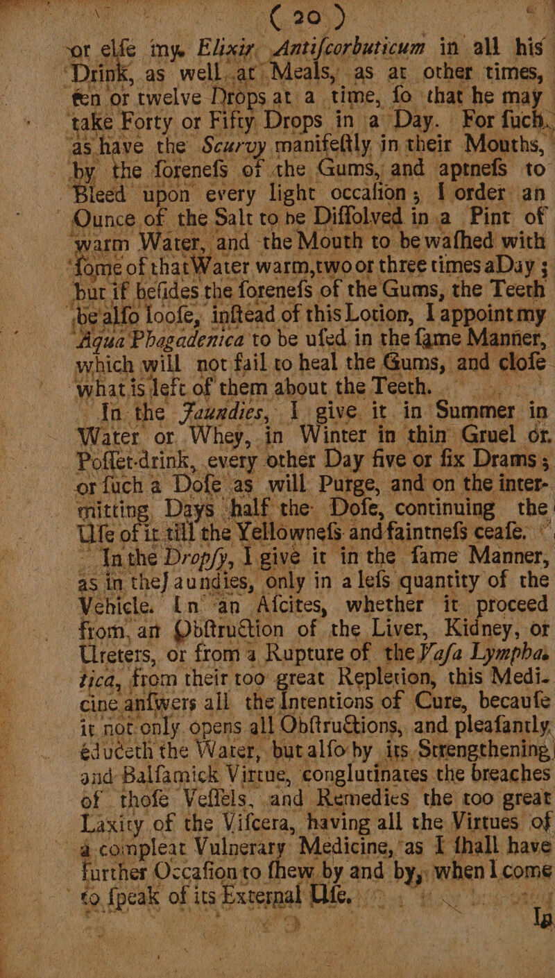 eals, as at other times, ‘take Forty or Fifty, Drops. ina Day. For fuch,. as have the Scurvy wy. manifeftly. j in their Mouths, by the forenefs of the Gums, and aptnefs to” ‘Bleed upon every light occalion ; ; lorder an warm Water, and the Mouth to. be wafhed with dere of that Water warm,two or three times aDay 3. but if befides. the forenefs of the Gums, the Teeth Aqua Phagadenica to be ufed in the fame Manner, which will not fail to heal the Gums, and clofe whati isdeft of them about the Teeth, In the Faundies, I give. it in. Summer. in Water or Whey, in Winter in thin Gruel or. Poflet-drink, every other Day five or fix Drams ; or fuch a Dole as will Purge, and on the inter- mitting, Days “half the Dofe, continuing the Ule « of it till the Yellownefs. and faintnefs ceafe. ' “Inthe Dropfy, I give it inthe fame Manner, Vehicle. nan Afcites, whether it proceed from, am Obftruction of the Liver, Kidney, or Ureters, or from 4 Rupture of ‘the Vasa Lymphas fica, | from their too: reat Repletion, this Medi. cine antwers all the Intentions of Cure, becaufe it not. only. opens all Obftru&tions, and pleafantly, éduceth the Water, butalfo-by its. Strengthening, and Balfamick Virtue, conglutinates the breaches of thofe Veflels, and Remedies the too great Laxity of the Vifcera, having all the Virtues of Further Occafionto fhew by and by, when come Oe HOP en