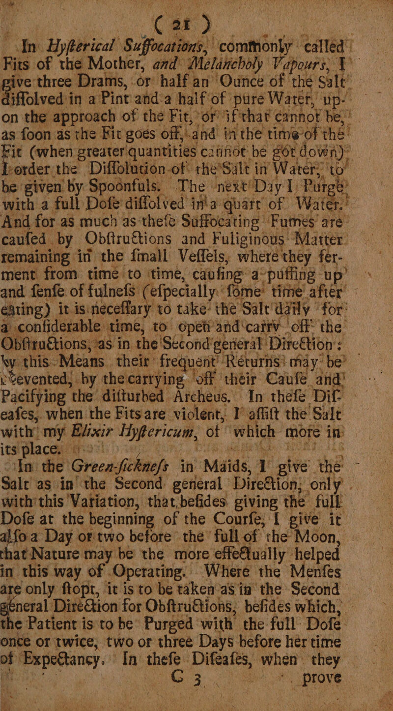 An Hyfterical Suffocations, commonly called’ Fits of the Mother, and Melancholy Vapours; Y pive three Drams, or half an Ounce of thé Salt’ Giffolved in a Pint anda half of pure Water, up- on the approach of the Fit, or ifthat cannot be, as foon as the Fir goes off,.and inthe time-of the ia (when greater quantities c2iinot be gor down): Jeerder the Diffolution-of theSult in Water: ‘to’ ae f é eating) it isineceffary to take: the Salt’ daily ‘for’ a confiderable time, to opet’and‘catrv. off the Obfiructions, as in the 'Second’general Direftion : ky this-Means their frequent’ Returns} maybe? vYevented, by thecarrying ‘off their Caufe and’ Pacifying the’ difturbed Archeus. In thefe Dif. eafes,. when the Fitsare violent, IV affift the Sale with my Elixir Hypericum, of ‘which mote in) its place. 9.) In ¢ 1¢ Green-fickne/s in Maids, 1° give’ the ~ Salt as in’ the Second general Dire&tion; only’ | with’ this Variation, that,befides. giving the full. Dofe at the beginning of the Courfe; [ give it al{oa Day or'two before the full of the Moon, — that Nature may be the more effe€tually helped in this way of Operating. Where the Menfes are only ftopt, it is to be taken as in the Second “Feo Direétion for Obftruftions, befides which, — the Patient is to be Purged with the full Dofe- once or twice, two or three Days before her time of Expectancy. In thefe Difeafeés, when they yt Ty