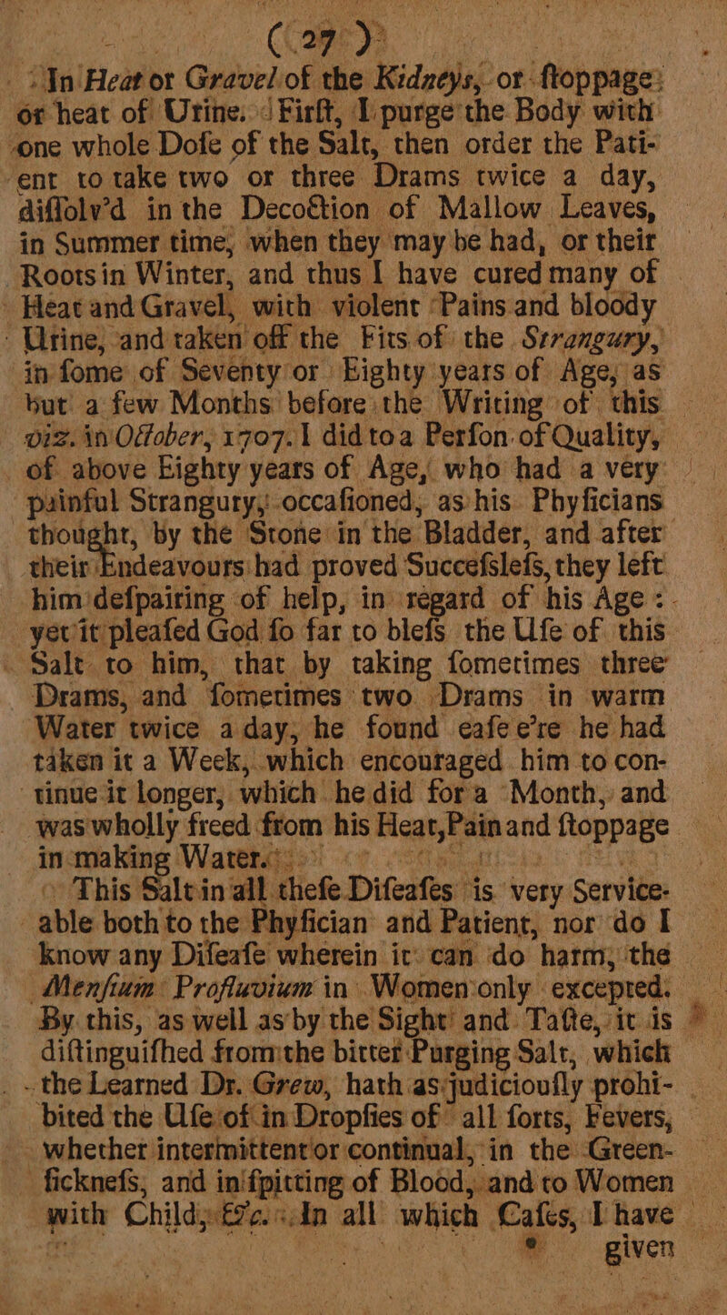 Capp diffolv’d inthe Decof&amp;tion of Mallow Leaves, in Summer time, when they may be had, or their -Rootsin Winter, and thus I have cured many of Heat and Gravel, with violent ‘Pains and bloody but a few Months’ before the Writing of. this their Endeavours' had proved Succefslefs, they left yew it pleafed God fo far to blefs the Ufe of this . Salt to him, that by taking fometimes three Drams, and fometimes two Drams in warm taken it a Week, which encouraged him to con- tinue it longer, which he did fora Month, and inca Kine (Wattage! &lt;7. ood ke a This Sltin all thefe Difeafes ‘is very Service: able both to the Phyfician and Patient, nor do I know any Difeafe wherein it: can do harm) the Menfium Profluvium in Women only excepted. diftinguifhed fromthe bitter Purging Salt, which whether intermittentor continual, in the -Green-