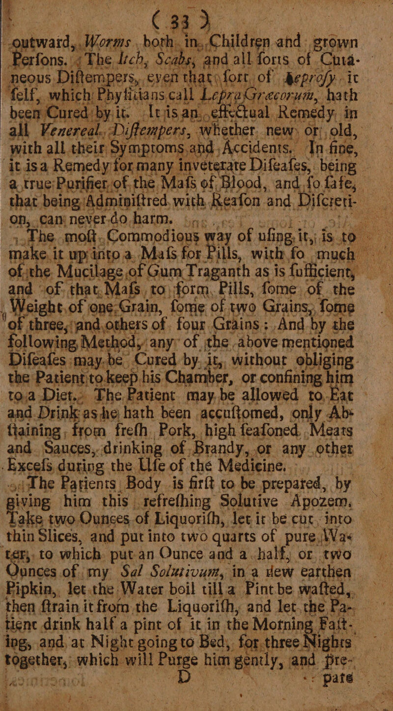 a C33) tward, Worm. borh ‘in Children and: grown “gpa {The Itch, Scans, and. all forts of. Cha- 3 Dame Di iftempers, ‘event atvfort, of heprofy it LE which: 1 Phy tiians call ‘Lepras Ce. i Cured by it Unjisan, effectual all” brreete di CMPpers., whether. new. OF, sold, with all their, Symptoms: ind Accidents, Tn. fine, ‘it.isa Remedy for many inveterate Difeafes, being - a. true Parifier of. the. Mafs of Blood, and, fo fafe, that. being Adminittred, with, Resfon. and Diferert- on, camnever.do harm. 3... ¢. é The moft. _Commodious way of pf jpg it,: is ‘to make i it up into a. Mals for Pills, with fo much ofthe Mucilage of Gum Traganth as is fofficient, — and -of. that, Mafs, to, form, Pills, fome ‘of the t sight.of one-4 Grain, fome of two Grains, fome of three, jand.others of. four Grains; And by she follonine Mswapt any: of the above mentioned Difeafes may. be Cured by, it, without obliging - the Patient to.keep his Chamber, or confining, im. to.a eee she ate May bes cgi fo, ie ‘ ie him this opting Selaie vei sh . then frain {tBahu. the Liquorith, sid let the su tiene drink half a pint of it in the Morning ; aS ing, and, at Night going to Bed), for. three! lights oy pean sis higgins Purge him Bently, and cai : Lagipiren D ae ae a