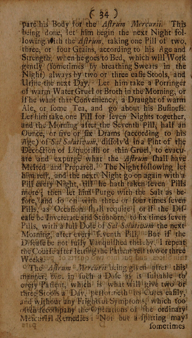 ee gS hid aa POs A EES Poe Ae PEER) Ae ca CRY fe Rem Mane SOE P, rity oy , ; ae ia me va af 84) ieee Body! bil then’ ‘Afi Mee ait This a - béing ‘done: Vet? hin begin the nest Night’ fol a a ‘lowing. With their, _. {thee; or! four G ain vateording te! his Age and } -(Suréheth: ’ whenh egoes'to Bed, which will Work — end &gt; Wbtrietimes by ‘breathing i: : Sweats°in the - | Night) always by: two or! ‘three | za fie Stools,‘aiid | : Un ie me next Days “Let him'takea’ Portifgét . € roth inthe’ Morning, ‘OF or 1) WaterGruel er af a ie nt'that Goriveniiency, 2’ Draught of wart Ale, or fome Tea, and go ‘about’ ‘his Bufinefs. : Lethini take. one Pill for feyen Nights together, ie ate the! . sing: afte the Seventh! ‘PA half ‘an ie ot “or five oF fix ‘Drams (céording ro ‘his : BE oty Sol Soltis fol. fa Pint of the gion of Liquotitht ot thi i Griel,|\to ‘evact He ecks oat el what the ‘Aftrum' hall hav Neti Prepared. © The Nighefoll wi te ete ‘and! the né e Nigh Boop agin w P avery Ni hit, Wl Ohe hath: | more tien Let “Bini 'Purge With: the: anal: ‘be: “ks fo SH aWith ‘thtes Or four times fever “ Pills.’ as’ Octafi earn ae ea ér if! thé Dil 4 ede Taveteraté ahd Strubnorny to fix ‘times fevert Pills, with’ 4'fall Dol of Sal Soldiiaun the next me Morning? eer every!” “if venth’ ‘BE °Bat if ‘the _Difete be not fully Wakquilhed thebeby\l repeat oe he Courteart ter leveinene! Phrienitrelt tworor threé Weeks?! IG 40; esTLUD OWE OUT) iQ: Bootle cli, Of Phe Afrum © Perapit Usiugigthch ‘afte?) this? 3 fiat ere Pest ip tathy a’ Dol eas: is! ‘Tfulm ble’ “it “e Pa dent), whith? i$ what Wilt! wie two Or ae “rhireeSiotts : Dav, ee meth Wits 'Oures'eafil sn and Wit Hott ny Frigbtvul Symptoms! which too! EB YECOMpa ty’ Hep pesiions’ ok she? ordinaxy! ff emai: rity ; but. dg ‘may! 4 | Noce agphes feny+t