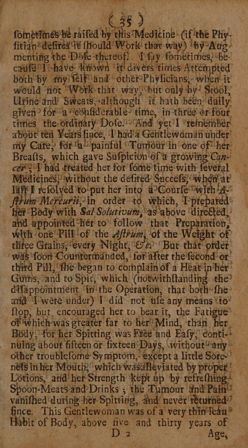 Pm, y itis Meditine: (if ihe a a Work thee way) 'by°A matt shave rows “1? ti diver ers timies Attén mpted ch by thy yi elPand geet Pivficans, wel it would fot “ete that way) but only by! Sto} given? for’ Ja VeSnfiderable? time, in- Hi or four, tines the-ordinary Dofe! ‘And yer'l ‘teinemnber cove T had -ffeated-her for fometime with feveral ~ Medicines! without the defi ted Snccets) wh at u lane refolyed ‘to'put her into dCoarfe wi + : Peurit,-in order” td, which, T Ptepated ef Body with Sal Solurivwm, as above “diretted,, appointed “Her to follow ‘that’ Preparation, tee Gtains:“every Night;€7¢) But thar’ order: foon “Couitermanded, : for'after the fécond” or’ Guns; ‘and to'Spic, which: (notwithfandin the? . : difappointnienit nthe Operation, that both’ fhe. aid I 'wereinder) I did not ‘nfe any meéans to’ hich was greater far to her’ ‘Mind, than 4 Spoon- “Meats and: Drinks ; the Tumour 4nd’ Pai ees ‘during her: Spitting, and’ never’ return This Gentlewoman was of a) very thin bie of ee above five and er years of ied ee. | Ages
