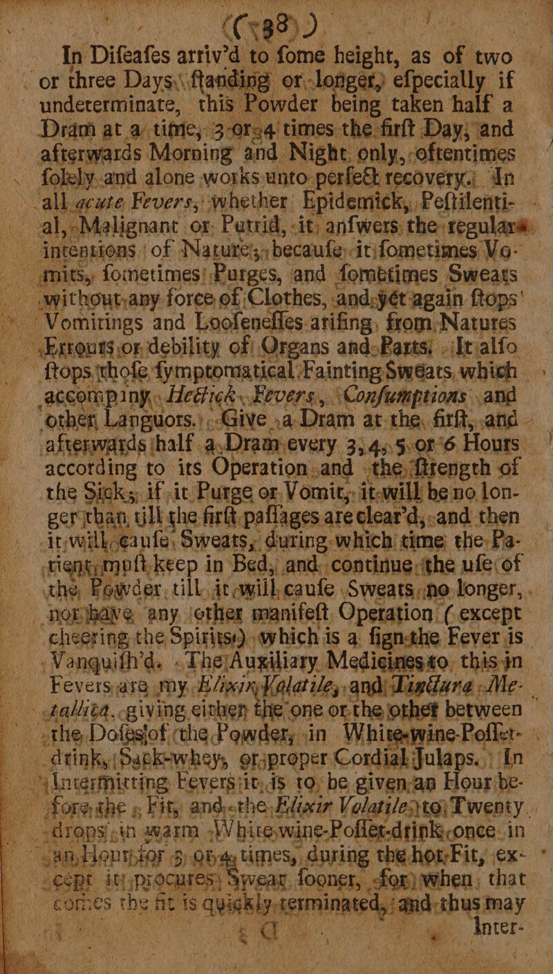 ~~ or three Daysy\. ftanding or orl ger, efpecially if 9 undeterminate, this Powder cing taken half a Dram at a time, 3-0req times the firlt Day; and afterwards Morning and. Night only, oftentimes . folely.and alone works unto perfe&amp;t recovery, In | all. geure Fevers;: whether Epidemick, Peftilenti- ia al, Malignant. or. Putrid, it; anfwers: the regulara. ae intenpions | of Natures, becaufe itfometimes Vo- i) mits, fometimes! Purges, and fombtimes Sweats withoutany: force, of Clothes, cand:ét ‘again ftops' “Vomitings and Loofenefies. atifing, from;Natures - .Errours.or debility off, Organs and:Parts: . (It alfo o ftops ithofe, fymptomatical: Fainting Sw wéats, which » accompany. Hediick Fevers, ‘Confumptions and other, Languors.’ Give .a Dram at. the, firft,, and — } afterwards half as Dram. EVEL 35.45,08'6 He according to its Operation and » the ftrength of the Sick; if ic Purge or, Vomit,. it-will be nolon- gerithan tlk the firlt, paflages are ¢lear’d,:and then inwilk-¢aufe, Sweats, during. which time: the Pa- rigngamott, -keep in Bed, and, continue, the ufe of the, Powder, till. itcwill, caufe Sweats, No, longer, . noribaye any. ether manifett, Operation (except cheering the Spiritss) which is 4 fignthe Fever is_ Vanguifh’d. » _TherAugiliary. Medicines to. this in _ Fevers,are my, Hliginy Kalatile;, clemetc pie al ; af tahlita,, giving einhen the’ one. o -the jorhef between ae the, Dofestof the Powder, .in White-wine -Poffer- . dinky Sagk-whey, orsproper CordiakJulaps.) In lntermisting, beversiic. 4s tobe given,an Hour be- Aore the « Fir, andthe Elixir Volatile:to\ Twenty. drops An aware, ‘Whivewine Poller drinkiconee in a “can, Honsstor 3 3) Qbv4y Mey, SPE the horFit, ex- | cept ityprocures; Swear fooner, for) when; that a comes the Ps is en yaoi. id-thus may th eee oe ae ‘inter.
