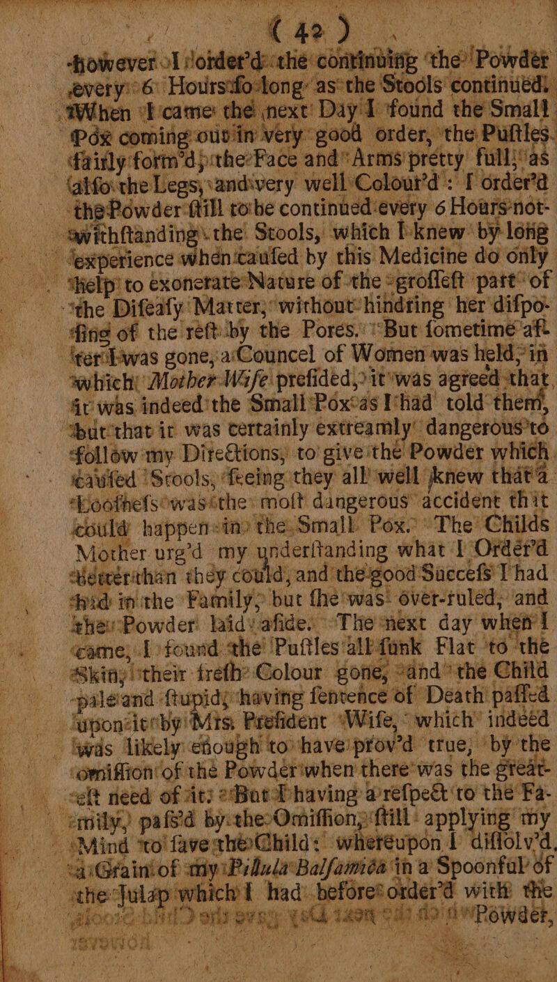 Wile it tle alee na ait oh US i ST a a a Ret Sy gears ee ig : ae | however oT lobder’d:thie continibing ‘the’ Powder —— every'6 Hoursafo-long: as*the Stools’ continued: “When wicame: the next! Day I found the Small “(Pde coming otiviin very good order, ‘the Pultles. -ainly:form’d pithe’Face and Arms’pretty fullias-  (gifoi the Legs; andivery wellColour’d': I order’a thePowder fill ro‘be continued:every 6 Hoars’not- - gwithftanding\the! Stools, which I'knew by loiig_ - Jexperience whencaufed by this Medicine do only Help to €xonerate* Nature of the “grofleft part’ of “the Difealy Marter, ‘without: hindring ‘her difpo: ing of the reft-by the Pores. “But fometime'aft -lgerilswas gone, aCouncel of Women was held, in wwhicht Mocher-Wafe prefided, itywas agreed that. Gv was indeed’ the SmallPox‘as I’had’ told then “wbutithat ir was certainly extreamly’ ‘dangerous’t follow my Direétions, to give'the Powder which, eavited |Srools, teeing they all’ well knew that’. ‘Koothefsowas ithe: moft dangerous’ accident thit ould happensin» the Small Pox. The’ Childs Mother vre’d my ynderitanding what 1 Order’d ebdecériehan shag could and thegood'Saccefs Thad tid inthe Family) but fhe ‘was: 6ver-ruled, ‘and ss RhewsPowder! laidvafide. “Themext day when! Game; Lofound the’ Putles'albtimk Flac to the SB kinyltheir trefhe Colour gone; “and” the Child -paleiand ftupids ‘having fentence of Death paffed ‘wds likely ehough tovhaveprov’d true, ‘by the _ emniffion’of the Powder'when there’ was the great lt need of its 2Bot f having @refpedt to the Fa- emnily,) pal byctheOmiffion till’ applying my _ sMind ‘tol favesth@hild:’ whereupon 1 diffolv’d, © SGrainiof yiPillarBalfamida in a Spoonfal oF ‘ghoore bid aps sepy ys tagq- ed) fo dwReweer, ‘peypean oO ee, ay | See ih ake odo ae pa te m ‘ ei oe