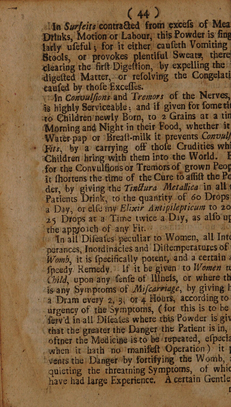 ¥ : jts\contra&amp;ted from excels of Mea ‘or Labour,’ this Powder is fing '5 for it either, caufeth Vomiting Brools, or provokes plentiful Sweats, there | ®learing the firft Digeftion, ‘by expelling the” aigefted Matter,--or refolving the Congelati a pqeited byehoteBecefleer Fe ra |) ohn Conoulfions and Tremors of the Nerves, . Hg highly Serviceable. and if given for fometi vey @hildren’newly Born, to 2 Grains at atin ~~’ (Morning and Night in their Food, whether it _ Water-pap or ‘Breaft-milk it prevents Convz// * its, by acartying off thofe Crudities whi _ aChildren bring with them into-the World. I for the Convulfions or Tremors of ‘grown Peoy - c fhortens the time of the Cure to affift the Pe der, by giving the Tim@ura Metallica in alby Patients Drink, to the quantity of 60 Drops - a Day, or elf my Elixir Antipilepticum to 20 25 Drops at a ‘Time twice a-Day, as alfo'uy . ‘theappyoich of any bir. (&gt; An all Difeates: peculiar to Women, all Int \ “pgrances, Inotdinacies and Diftemperatuses of Womb, it is fpecifically porent, and a certain 2 Speedy. Remedy.’ If it be given’ to Women a . Child, upon‘anyfenfe of Ilnels, ot where th isany Symptoms ‘of Mi/carriage, by giving I a Dram every 2,'3; or 4 Hours, according to: - sangeney of the'Symptoms, (for this is to be &lt; farv’d inal Difeates where this Powder is giv that the’ greater the Danger the Patient is in, _. -oftner the Medieipe isto be repeated, efpecic | when it-hath ‘no’ manifeft Operation)” it | vents the) Danger“’by fortifying the Womb, | qnieting the threatning Symptoms, of whic have had large Experience. A. certain Gentle te 4 AM |