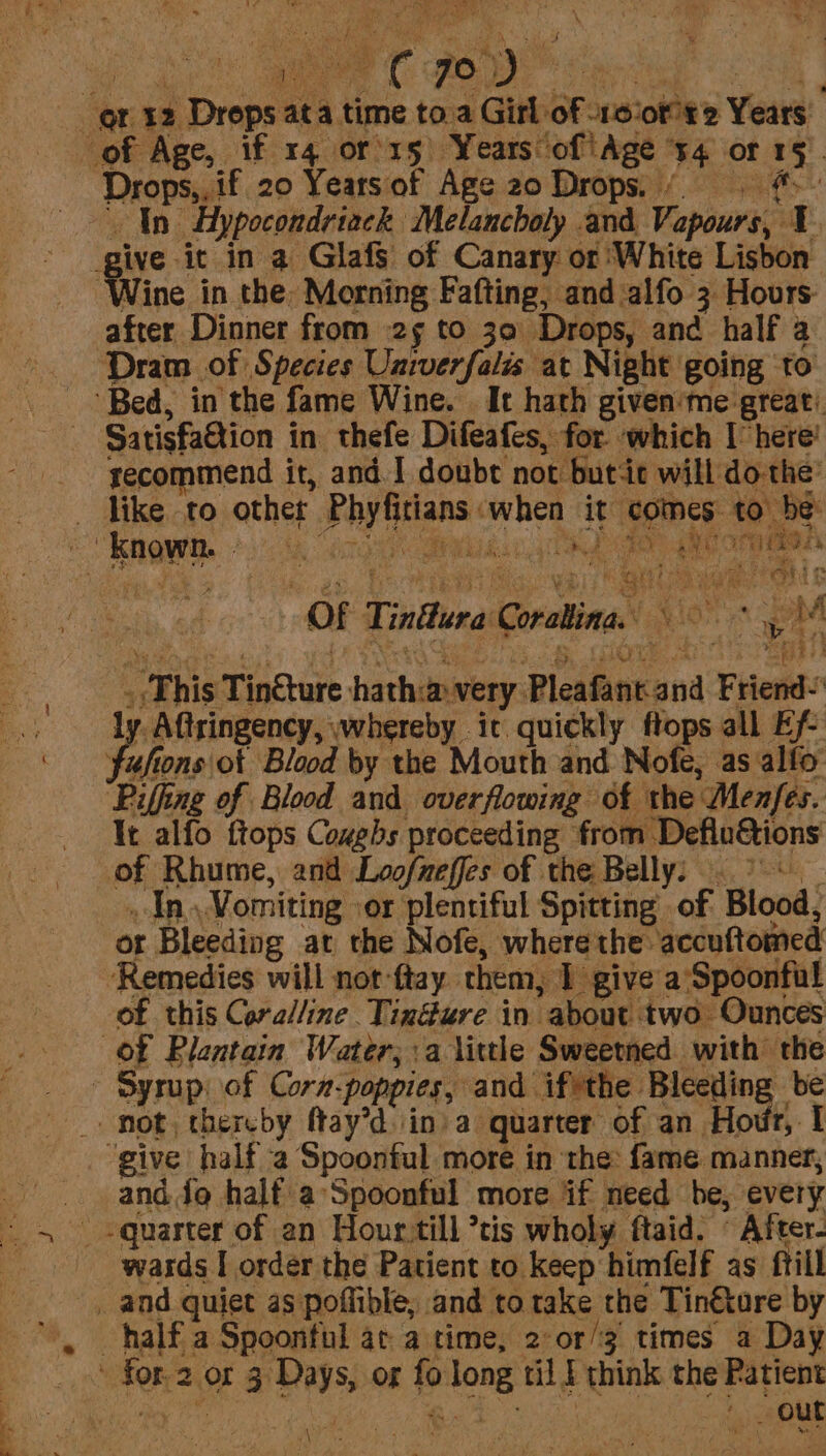y ity 7O shy | : ox 2 § rnpe ue at: a a time toa Girl. of 1oiofte Yeas of Age, if 14 or'15 Years of ‘Age $4 OF 15 Drops,, if 20 Yearsof Age 20 Drops. ( #. In Hypocondriack Melancholy and Vapours, I give it in a GlafS of Canary or White Lisbon oe in the: Morning Fafting, and alfo 3 Hours after Dinner from 25 to 30 Drops, and half a Dram of Species Unrverfalis at Night going 0 “Bed, in the fame Wine. It hath given'me great: Satisfaction in thefe Difeafes, for ‘which I here’ recommend i it, and I doubt not butt will do-the’ _ dike to other Aad int aii it ‘comes: to be ! howe» tn eee aarti vei OF: Tindlura Coratina. i One a aM “Ehis Tindtare hath: awery. Pleafinr and Friend 1 Aftringency, whereby it. quickly ftops all Efe Sale fons of Blood by the Mouth and Nofe, as allo ‘Piffing of Blood and overflowing of the: Menfes. It alfo ftops Coughs proceeding from Defluions of Rhume, and Loofneffes of the Belly: An) Vomiting ‘or plentiful Spitting of. Blood: or Bleeding at the Nofe, where the: accuftomed Remedies will not -ftay them, 1 give a'Spoonfal of this Coralline Tindure in about two Ounces of Pleatain Water, a liule Sweetmed with the - Syrup: of Corn: ‘poppies, and iftthe Bleeding Pe _» mot, thereby fMay’d in) a- quarter: of an Hor, I ‘give half 2 Spoonful more in ‘the: {ame manner, and. do half a’Spoonful more if need be, every -quarter of an Hour till *tis wholy ftaid. © After- wards I order the Patient to keep himfelf as frill _ and quiet as poflible, and to take the Tin€ture by half a Spoonful ar a time, 2°or/3 times a Day for. 20 3 bile or &amp; Tong tilt think the Patient - out \ ;