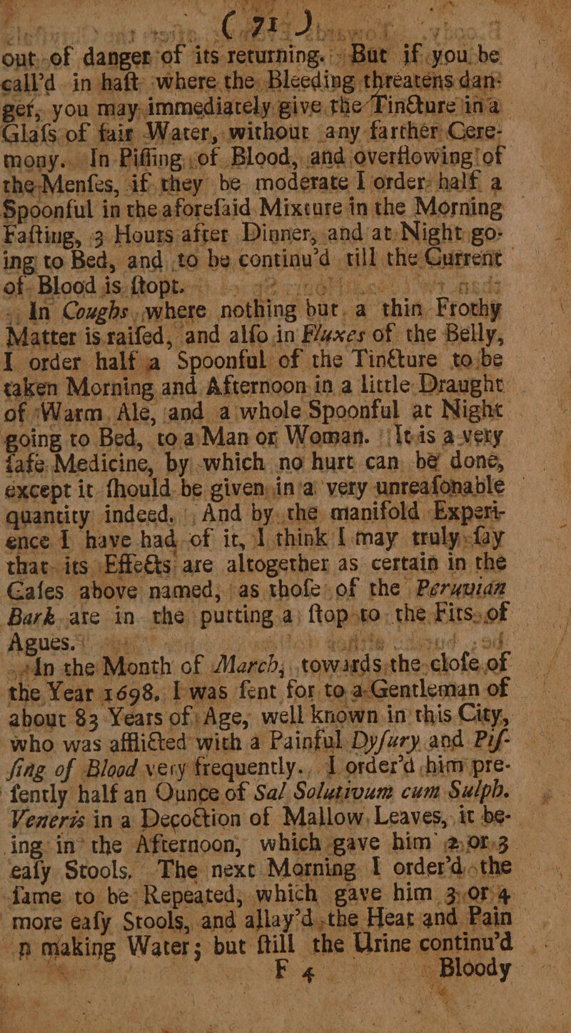 Elithi Hey aye eeith GREET bie rt Pee peteme out.of danger of its returning.» But if you be call’d in haft where the: Bleeding threatens dan: get; you may, immediately give the Tin@ure ina | Glafs of fair Water, without any farther Cere- mony. In Piffing,of Blood, and overflowing | of the-Menfes, iff they be. moderate I order half a Spoonful in the aforefaid, Mixture in the Morning © Fafting, 3 Hours after Dioner, and at, Nightigo: ing to Bed, and ,to be continu’d till the Gurrent of. Blood is ftopt. - 42 TIROr eels WT LSds - In Coughs .where nothing bur. a thin, Frothy Matter is.raifed, and alfoin F/exes of the Belly, I order half a Spoonful of the Tinfture tobe taken Morning and Afternoon: in a little Draught _ of ‘Warm. Ale, and a whole Spoonful at Night going to Bed, to.a’Man or Woman. || ltis avery {afe. Medicine, by|-which .no hurt can, bé done, except it fhould be given,in'a very unreafonable — quantity indeed, And by..the manifold Experi- ence 1 have had-of it, I think [may troly fay that- its. Effe€ts: are altogether as certain in the Gafes above named, as thofe of the Peryuan Agues. ie pas RVs QR CURRENT «2 OG: .#in the: Month of March; .towards;the-clofe,of the Year 1698, Iwas fent for toa-Gentleman of _ about $3 Years of Age, well known in this City, fing of Blood very frequently., 1 order’d -hinv pre- Venerzs in a Decottion of Mallow, Leaves, it be- ealy Stools, The next Morning I order’dthe © ‘pmaking Water; but ftill the Urine continu’d PRE EES Re Ri Sa lady