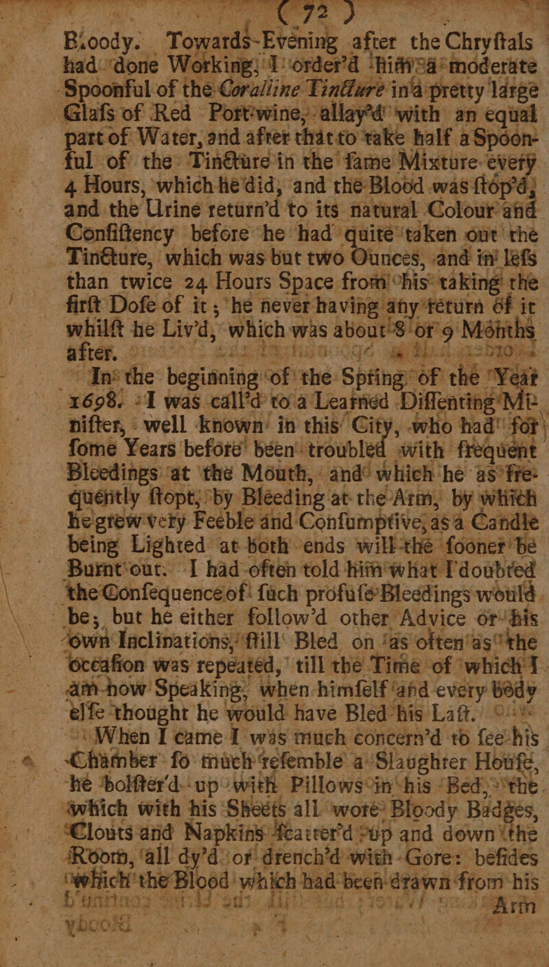 ‘ap eee ee ‘i &lt; pa i 2 ta &lt;4, Te Bia Bloody. Toy ron Eng after the “ Chryftals had ‘done We Torder’d | ‘Riff2a ‘moderate Spoonful of the Catulline Tindure ina pretty large - Glafs of Red Port'wine,-allay’d'with an equal part of Water, and after that to take half. a Spoor- ful of the: Tinétare in the fame Mixture ever’ ‘and the Blood was {tép’é; and the ‘Urine returnrd to its natural Coloured Confiftency before “he had’ quite® ‘taken out’ the Tin@ure, which was but two Ounces, and in’ lefs than twice 24 Hours Space from’ his’ taki king rhe firlt Dofe of it; he never having any teturn Of it whilf he Liv'd, ‘which: was aboutsion 9 Mént after. 239° a be + i hs. iiashaow 3 ns ie betsibotic of thé: Spina. “of the. Year 1698. 21 was call’d to a Learned Diffenting’N B nifter, well known’ in this’ City, who had for) fome Years before’ been’ troubled with frequent Bleedings ‘at ‘the Mouth, and® which he as°fre: quéntly ftopt; by Bleeding atthe Arm, by wiiteh he'gtew'vety Feeble and Confumptive; ag4 Candle being Lighted at beth ends will the foonet be Burnt‘our: I had often told him what Pdoubred the Gonfequence of fach profufe Bleedings would, ~ be; but he either follow’d other Advice or’his “own Inclinations, Mill’ Bled on ‘as often’ds the ‘océafion was repeated, till the Time of ‘which T. -_.dan-how: ‘Speaking, when -himfelf ‘ahd every bedy efe: ‘thought he would have Bled his La@. orig When I came I was much concern’d to feevhis . haber: fo: much tefemble’ a’ Slaughrer Hout, he bolfter'd- up with Pillows°in ‘his ‘Bed, the. “which with his Sheets all ‘wot? Bloody Badges, ARoorm, ‘all dy’d or! dtench’d with-Gore: befides ‘whick the Bl 0d ‘which had been drawn: ftom his bani: ag i ae J aie el ¢ $0) vt (Arn : ybec Wg nue - E : 4 #