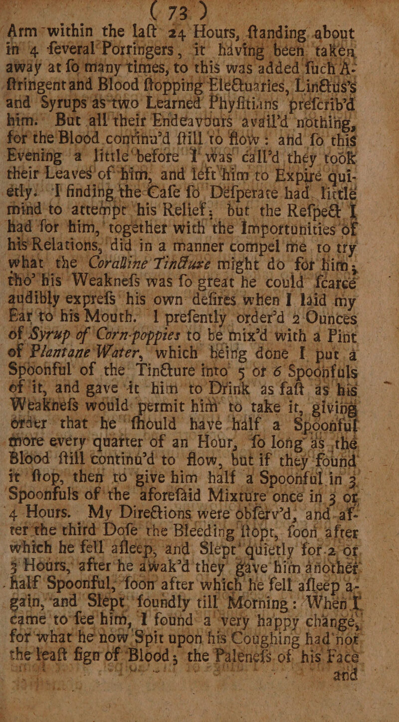 f Arm: -within the ne tal Ye) le Atanding about in feveral’Portingers, it hiving been ‘take away y at fo ma PUTER CO CAE 04 was added fuch A- ftringer ac and Blood ttoppirig’ Ele@uaries, ti uss and Sy arnt: Learned’ Phyfitiins ‘pre fcrib’ bin’ Bat all their Endeavours’ avail’d nothing, for’the'Blood continu’d fill to flow : atid fo this Evening a fittle erore! Twas! ‘éala: they took their Leaves of him, and ie hi ‘or to Exp Bes aul étly) “T finding the Cafe 16 ‘Déefperare had. tirele chine to attempe’ ‘his’ Relief; but the Refpee 1 had’ for ‘him, together’ wicll ‘the ‘Amportonities 6 Of *Relations, “did i in a manner compel’ me. to try what ae Coralline’T induse wight do for him; tho’ his WeaknefS was fo eteat he could™ feared audibly exprefS‘ his own Gefires when I laid my Far to his Mouth. 1 prefently’ order'd 2 Ounces Of Syrup of ‘Corn poppies to. bé mix’d with a Pint, of Plontane'Water, which beitig done. By par. a Spoonful’ of the’ Tin@ture into 5 of 6 Spodnfals efit, and gave ‘ic “him to Drink as faft as his Weaknets would: ‘permit hin’ to take it, bol érdtr that he'fhould havé ‘half a Spoonfu ‘more every quarter Of an Hor, fo long’ ast it flop; then td a him half a Spoonful in 3 Spoonfuls of ‘the aforefid Mig ‘once in 3 or “4 Hours. My bot wete obfetv’d, and-af- tet the third Dofe' the Bleeding ftopr, for, after which he fell afleep, and Pr tee ‘hes 2 Of, 5 Hours,’ pate he hi r 8 2a St PS fet eos Seo “%- et ee @)) Lak 2 = Basie male Mc Aorning : ee en | a rep ES irene asi apon sieht hag ‘no ts
