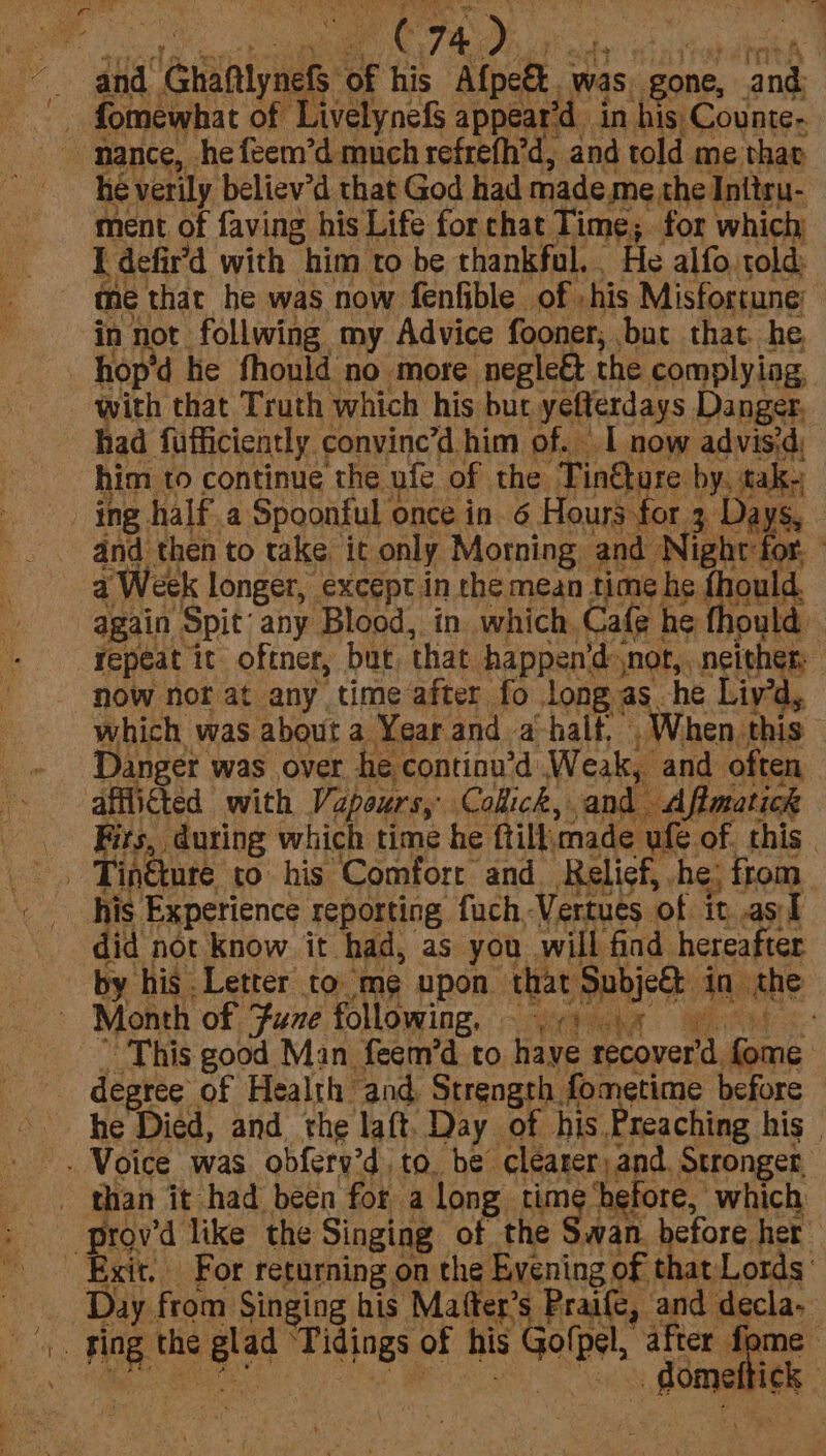 y ethan PC7A), had and. x Giaiynal of his Afpee was, gone, ‘and — fomewhat of Livelynefs appear’ ‘din his Counte- he verily believ’d that God had made me the Initru- ment, of faving his Life for chat Time; for which I defir’d with him to be thankful. He alfo, told: a that he was now fenfible of his Misfortune: iD Ae: follwing my Advice fooner, but that. he, p'd he fhonld no more negleét the complying, ha that Truth which his bur yelterdays Danger, had fufficiently. convine’d him of. I now advis'd, him to continue the ufe of the ‘TinQure by, tak, ing half a Spoonful once in. 6 Hours for 3 Days, and then to take. it only Morning and N Sec Veek longer, except in the mean time he fhould. aes Spit any Blood, in which. Cafe he thould now nor at any time after fo long as he Liy’d, which was about a Year and a-half. When. this Danger was over he continu’d Weak, and often Fits, during which time he {till made ufe. of. this | did not know it had, as you will find hereafter Month of Fume following, .-) 5 This good Man feem’d to haye recover’d. ce degree of Health and, Strength. fometime before he Died, and the laft. Day of his Preaching his | than it had been for a long time ‘before, which Exit. For returning on the Pagning of that Lords: a from Singing his Mafter’s Praife, and decla- Bios this oe ‘Tidings: of his Got if f ie dome tick