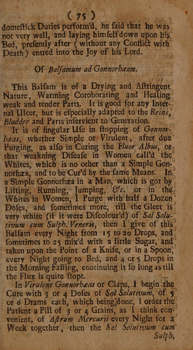 “f’ Sener si) | ¢ 95°) ae i ‘ ; os : ; Pe as Ay oe Stags te gts Peau ve - Be tate eee Cals: 2, domeftick Duties perform’d, he faid that ‘he was not very well, ‘and laying himfelf down ‘upon iis. Bed, prefently after ( without any Conflict with Death ) entred into the Joy ‘of his Lor Sm Bee % % i OF Balfamum ad Gonnorbzam, epee _ This Balfam is of a Drying and Aftringenc. Nature, Warming Coroborating and Healing- weak and tender Parts. It isgood for any Inter-. nal Ulcer, but is efpecially adapted to the Reins, ‘Bladder and Parts infervient to‘Generation, . Yr is of fingular Ufe in. ftopping of Gonnor- bear, whether Simple ory Virulent, after due” Purging, as alfo in Curing the ‘Hor’ Albus, “Ofr - that 'weakning~ Difeafe' in Women call’d ‘the’ Whites,’ which’ is'no other than a Simple Gon- “nothza, and to be Cur'd by thefame Means. In; a Simple Gonforhia in a Man, which is got by | Lifting, Running,” Jumping, ©c. or in’ the, Whites in’ Women, 1 Porge with Half a Dozen Dofes, ‘and fometimes more, till “the Gleet is) very white (if it were Difcolour’d) of Sa/ Sole-- sivuim cum SulpbVenerts, then I'give of this. Balfam every Night from 15 to Drops, and fomerimes to 25 mix’d with a little Sugar, and® ~ taken upon the Point of a Knife, or ina Spoon, _ every Night going to Bed, and 4 or5 Dropsin _ the Morning Fafiing, continuing it fo long as till the Fipx.is quite opt.) ida aa te _ In Virulent Gonnorbeas or Chaps, 1 begin the — Cure with 3 or 4 Dofes of Sal Solatiwum, of 5° or 6 Drams each,’ which beingidone, | order the, —  Patient’ Pill of 3 or 4 Grains, as I think con: venient, of Affum Mercarii every Night for a | Week together, -then the S2/ So/utrvum cum