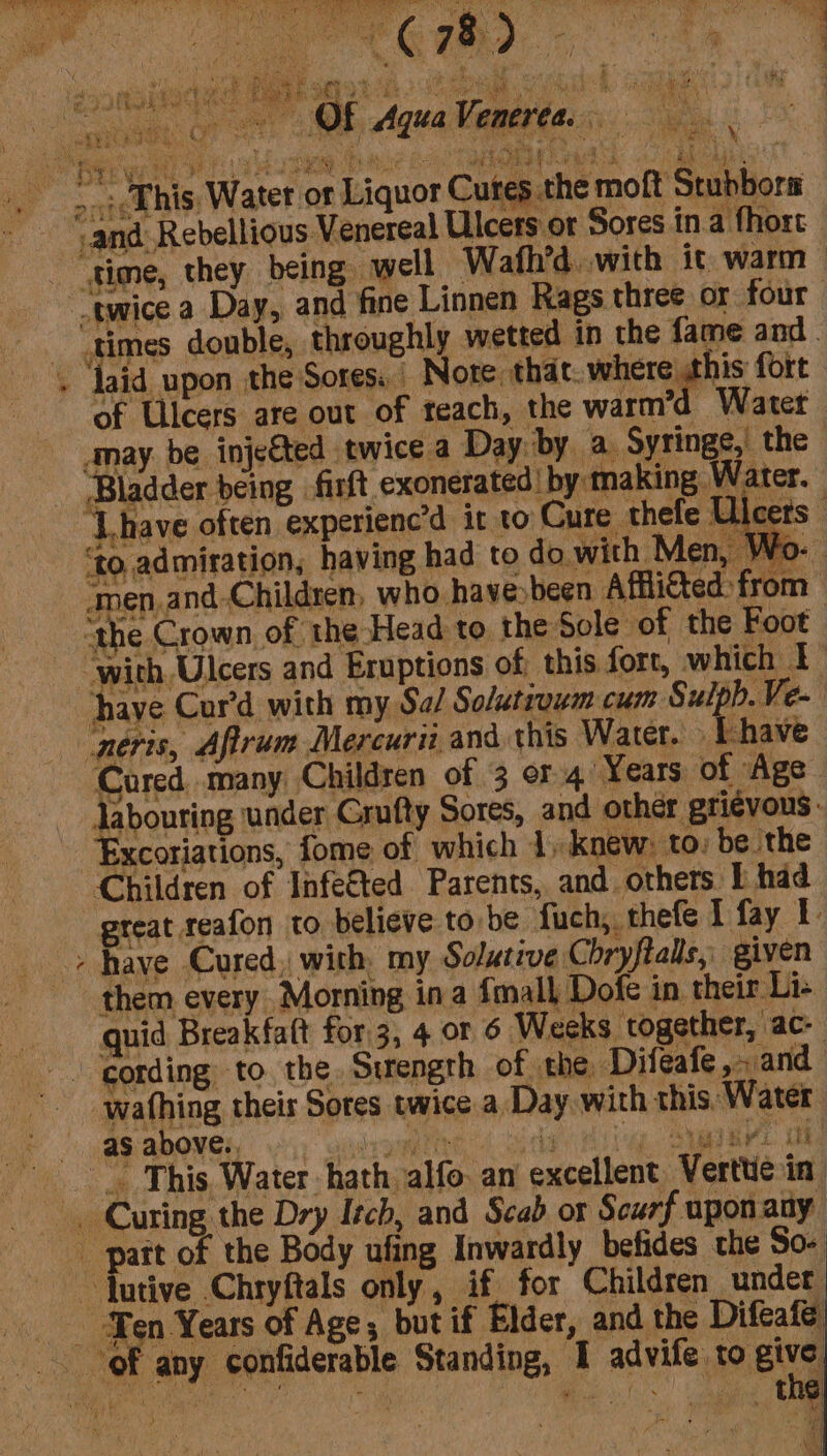 sae wl ae Ak ey AER Sarr sha y AB At te eae Le ek Se a. oe ee _. — -- i i el UR ag Pee ae ata ls eh i ae sain S% tie Sahin eee al lena. ,, Te are Se % b Ty iy at &gt; s sage AS ay ; i . oa - d ne 43) apa * $ ee &gt; a yi Page a atl oe P _ : aud ; ak SH Reha WE a4 3 OF AquaVenerea. Ss eRe. Cr see re vf “Bae w we v hte ope pes ks Oh Bm rag iy Hier 3 ap é us ‘dh ; bi iy) ‘ : .. . his Water or Liquor Cures the moft Stubbors ‘and Rebellious Venereal Ulcers or Sores in.a fhort ‘time, they being well Wafh’d with it warm” “twice a Day, and fine Linnen Rags three or. four _times double, throughly wetted in the fame and. . laid upon the Sores. Nore: that. where this fort of Ulcers are out of teach, the warm’ “Water may. be inje€ted twice a Day. by a. Syringe,’ the | ‘Bladder being -firft exonerated by making Water. ‘Lhave often experienc’d ir to Cure thefe Ulcers 0, admiration, having had to do with Men, Wo- ‘men.and-Children, who havesbeen Affli€ted: from ‘the Crown, of the Head to the Sole of the Foot: “with, Ulcers and Eruptions of, this fort, which f have Cur’d with my Sa/ Solutrowm cum ey neris, Aftrum Mercuri and this Water. Vhave Jabouring under Grufty Sores, and other grievous. Excoriations, fome of which 1 knew: to: be the Children of Infe€ted Parents, and others I had great reafon to believe to be fuch, thefe I fay 1 &gt; have Cured, with, my Solutive Chryftalls,. given them every Morning ina {mall Dofe in. their Li- quid Breakfaft for3, 4 or 6 Weeks together, ac- -. cording to the Sirength of the Difeafe,-.and wafhing theirs Sores twice a, Day with this: Water as above. ’ iy Ail SBR Ree ec YES { RS ay i ee) This. Water. hath. alfo: an excellent Verttie in Curing the Dry Itch, and Scab ox Scurf uponany _ part of the Body ufing Inwardly befides the So- ~ Jutive Chryftals only, if for Children under Ten Years of Age, but if Elder, and the Difeaie of any confiderable Standing, 1 advife. ro.gitg