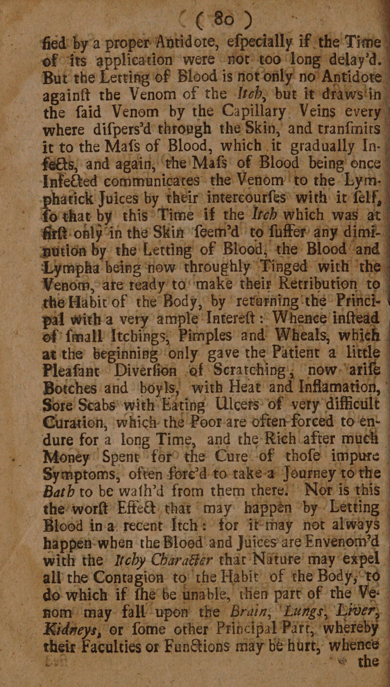 fied bya proper Antidote, efpecially if the' Time! ofits application ‘were “not: too long delay’d. ~ But the Letting of Blood is not only no’ Antidote againft the Venom of the Itch, but it draws!in: the faid Venom by the Capillary Veins every where difpers’d’thropgh the Skin, and tranfinits © it to the Mafs of Blood, which.it gradually In. fees; and again, ‘the Mafs of Blood being’ once” Infeéted communicates the Venom ‘to the Lym. © phatick Juices by their’ intercourfes® with ir felf, | fo'that by this Time if the Itch which was at’ fir only in the Skim ‘feem’d to fiffer’ any dimi- putién by the Letting of Blood, the Blood and _ _ Lympha being ‘now throughly ‘Tinged’ with ‘the | _ Wenom, ate ready’ ta‘make their Retribution tO | -ghe Habit of the Body, by returning ‘the’ Princi- | pal witha very ample Intereft : Whence inftedd — ef fmall’ Itcbings, Pimples and Wheals, which - at the beginning’ ‘only gave the Patient a little Pleafant Diverfion -of Scratching’; “now: Yarife Botches and boyls, with Heat and Inflamation, | - Sore Scabs* with Eating Ulcers’ of very difficult | Curation, ‘which thé Poor-are often-forced to ‘ent dure for a long Time, and the Rich after much pers, — a ; ¥ | Symptoms, often fore’d to take-a Journey tothe » ? ‘ the’ worft Effet thar “may: happen “by Letting -Blood ina recent Itch: for itmay not always — happen-when the Blood’ and Juices are Envenonyd - with the Itchy Charager that Nature’ may expel all the Contagion to the Habit of the Body,-to do which if fhé°be unable, tien part of the Ve nom may fall upon the Brain, ‘Lungs, Liver, iu : a their Faculties or FunGtions may a's