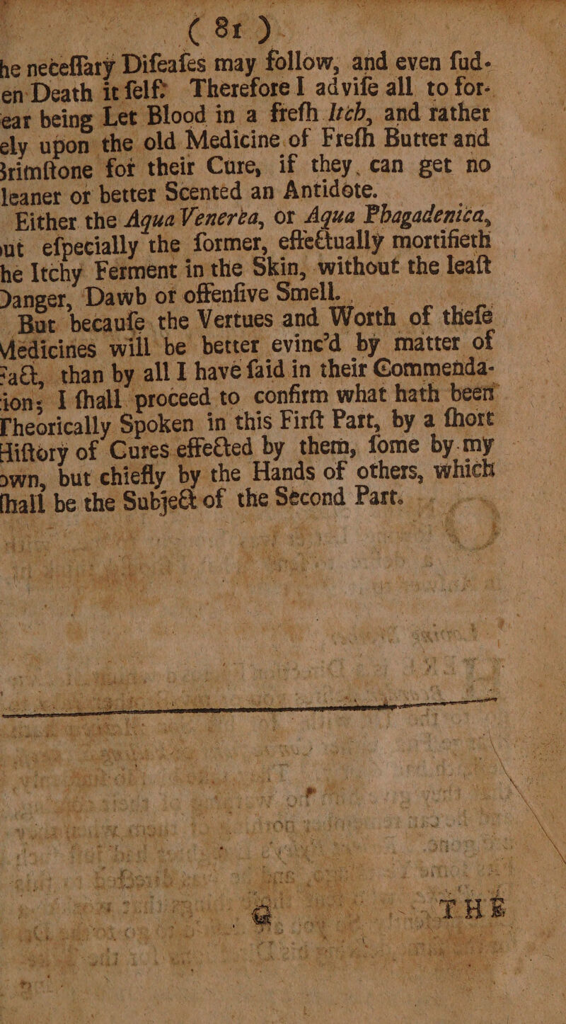 ne neceflary Difeafes may follow, and even fud- en Death itfelf? Therefore 1 advife all to for- ear being Let Blood in a frefh Isch, and rather ely upon the old Medicine of Frefh Butter and srimftone fot their Cure, if they, can get no leaner or better Scented an Antidote. ) Either the Agua Venerta, or Agua Phagadenica, ut efpecially the former, effectually mortifieth he Itchy Ferment in the Skin, without the leaft Danger, Dawb of offenfive Smell. Burt becaufe. the Vertues and Worth of thefe Viedicines will be better evine’d by matter of ‘aét, than by all I have faid in their Commenda- ion; I thall proceed to confirm what hath been [heorically Spoken in this Firft Part, by a fhort Hiftory of Cures effeted by them, fome by my ~ own, but chiefly by the Hands of others, which fhall be the SubjeCt of the Second Part... -.. ey in me ee