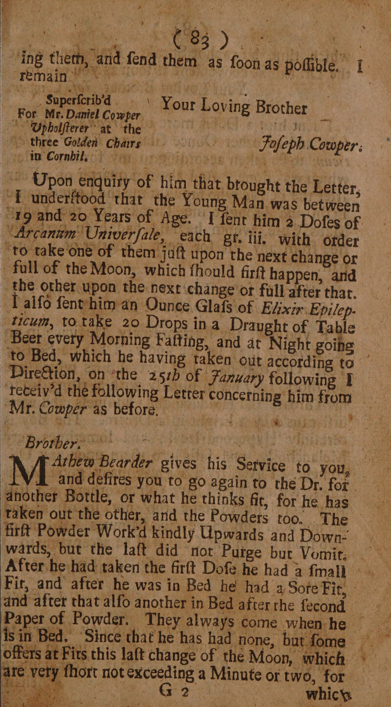 RS es) eee wee ing them, and fend them as foon as poflible. 1. Lise SAREE eft ite 4 salem dtaa Ni a | ’ : 5 tL Superiotiod «&gt;. Your Loving Re For. Mir Daniel Cowper. Nour Loi 8 Brother - Opbholfterer’ at the se &gt; three Golden Chairs ie Combis) Fey, GeO aas ite , | Upon enquiry of him that brought the Letter, fo underftood ‘that the Young Man.was between tg and 20 Years of Age. I fent him 2 Dofes of “Arcanum Univerfale, “each, gt. iii, with order to take one of them jaft upon the next change or full of the Moon, which fhould firt happen, and _ the other upon the next change or full after that. Talfo fenthim an Ounce Glafs of Elixir: Epilep- _ticum, to take 20 Drops ina Draught of Table Beet every Morning Falting, and at Night goihe to Bed, which he having taken out according to Direftion, on *the 252) of Fanuary following ¥ _teteiv’d the following Letter concerning him from | “Mr. Comper'as before, Bee se Sh nae Foleph Comper. iN