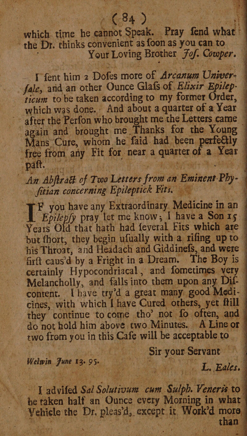 which time he cannot Speak. Pray fend what’ ~~ the Dr. chinks convenient as foonas youcanto . Your Loving Brother fof. Cowper. — I fent him 2 Dofes more of Arcanum Univer- fale, and an other Ounce Glafs of. Hixir Epilep- — -‘ticum to be taken according to my former Order, _ which was done. And about a quarter of a Year | after the Perfon who brought me the Letters came. | lans Cure, whom he faid. had been. pao : free fom any Fit for near a quarter of a Year ee spiel Bo ey An Abjiradt of Two Letters from an Eminent Phy- . fitian concerning Epileptick Fits. ~ tA c ie you have any Extraordinary. Medicine in an i Epilepfy pray let me know; I have a Sonty | ‘Years Old that hath had feveral Fits which are but fhort, they begin ufually with a rifing up to his Throat, and Headach and Giddinefs, and were © certainly Hypocondriacal, and fometimes yery | -Melancholly, and falls into them upon any Dif- | content. Ihave try’d a great many good Medi- © _ cines, with which I have Cured others, yet ftill | they continue to come tho’ not fo often, and | do not hold him above two.Minutes.. A Line or two from you in this Cafe will be acceptableto | Ri ctiecacn, yd TAL ) Sirg onsen’ &amp; 1 Welwit, June. fs. 9 5m: 8° fis SAO Fonte sel oo Me ~ be taken half_an Ounce every Morning in what | Vehicle the Dr. pleas, except. it, Work’d mora) than ~ ax ? &amp;