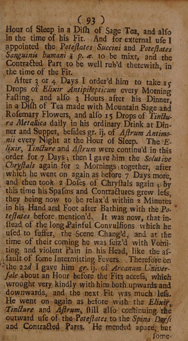 Lovee Oy ate, ~n 1 A i wet \ yin | mae r Hour of Sleep ina Dith of Sage Tea, and alfo _din the time of his Fit. And for external ufe I Appointed the Poteflates Succini and Poteftates | Sanguinss bumani 4 p..2. to be mixt, and the Contratted, Part to be well rub’d therewith, in gbhe time Of the Fite wu vp on) _. After 3 ot 4, Days I order’d him to take x5 Drops of Elixir Antipilepticum every Morning Fafting, and alfo. 3 Hours, after his Dinner, in a Difh of Tea made with Mountain Sage and -Rofemary Flowers, and alfo 15 Drops of ‘Tinfhz- ra Metalica daily in his ordinary Drink at Din- -ner and Supper, befides gr. ij. of Affram Antimo- mui every Night at the Hour of Sleep. The *E- Axir, Tindlure and Aftrum were continw’d in this order for 7 Days; thenI gave him the Solutive Chryftals again for 2. Mornings together, after -— :which. he went on again as befare.7 Days more, and then took, 2 -Dofes of Chryftals again si by this time his Spafms and Contraftures grew lets, they being now to be relax’d within 2 Minutes in his Hand.and Foot after Bathing. with the Po. * teffates before, mention’d. It was‘now, that in. Mead of the long Painful Convulfions which he ufed to fotter, the Scene Chang?d, and at the 3 time of their coming he was feiz’d with Vomi- __ ling, and violent Pain in-his'Head, like the af (faultof fome Intermitting Fevers. Therefore on _ “the 22d I gave him gr.ij..of Arcanum Univer. — fale about an Hour before, the Fits-accefS, which -wrought very: kindly withhim.bethupwardsand downwards, and; the next, Fit was, much lef. He went on» again, as. before wish: the: ont | al Tindare and Afirwm, fill alfo: continuing the ~~ outwa Ret Oe pag tothe Spina. Dorf and Contatted. Parts. He mended apacey bur ‘4  : it
