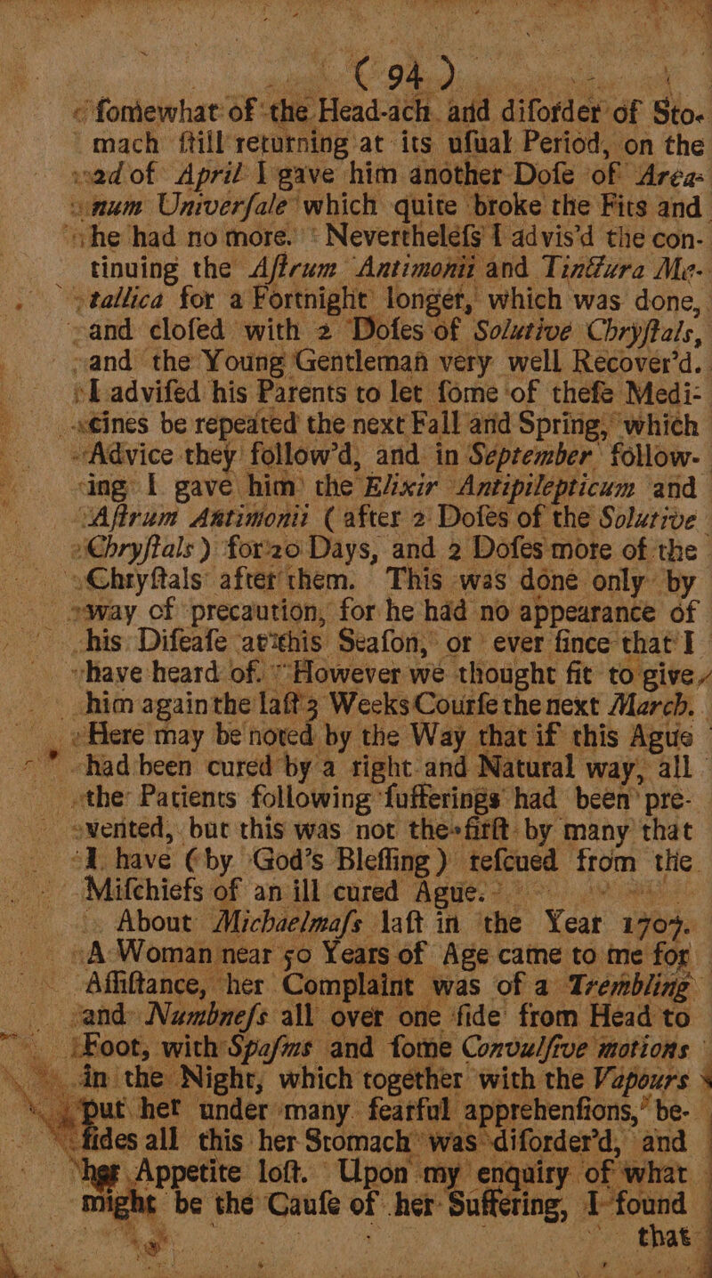 Se ge St ee ag «© fomewhat of ‘the Head-ach. ard difofder of Sto. mach {till returning at its ufual Period, on the sad of April | gave him another Dofe of Area: num Univerfale which quite broke the Fits and ‘he had no more.’ « Nevertheléfg 1 advis’d the con-. tinuing the Aftrum Antimonii and Tinéwre Me- -&gt;tallica for a Fortnight longer, which was done, and clofed with 2 Dofes of Solutive Chryftals, _ and the Young Gentleman very well Recover’d. LT advifed his Parents to let fome of thefé Medi- _-s¢ines be repeated the next Fall and Spring, which Advice they follow’d, and in September follow. ing I gave him) the E/ixir Antipilepticum and Aftrum Antimoni (after 2: Dofes of the Solurive - »Chryftals ) for'20 Days, and 2 Dofes more of the _ o@hryftals’ after'them. This was done only by _ »way cf precaution, for he hdd no appearance of ~ vhave heard of. “However we thought fit to give him againthe laft’3 Weeks Courfe the next Merch. .  had been cured by a sight-and Natural way, all. _ the Patients following ‘fufferings had been’ pre- ewented, but this was not the» firft. by many that _ “I have (by God’s Bleffing) tefcued from the. Mifchiefs of an ill‘cured Agues? &gt; 8 ’  ri ee About Michaelmafs \aft in ‘the Year 170%. _ © A ‘Woman near 50 Years of Age came to me for _ and» Numbnefs all over one fide from Head to __ {Foot, with Spafms and fome Convulfive motions in the Night, which together with the Vapours . ,{put het under many fearful apprehenfions,” be- “fides all this her Stomach” was -diforder’d, and “age Appetite loft. “Upon my enquiry of what ight be the Caufe of her: Suffering, aap 4 a r 2 Py er “hep. eg . 4 : eit y 4 ) se ; (ae t i ied eee ee Sneadea i