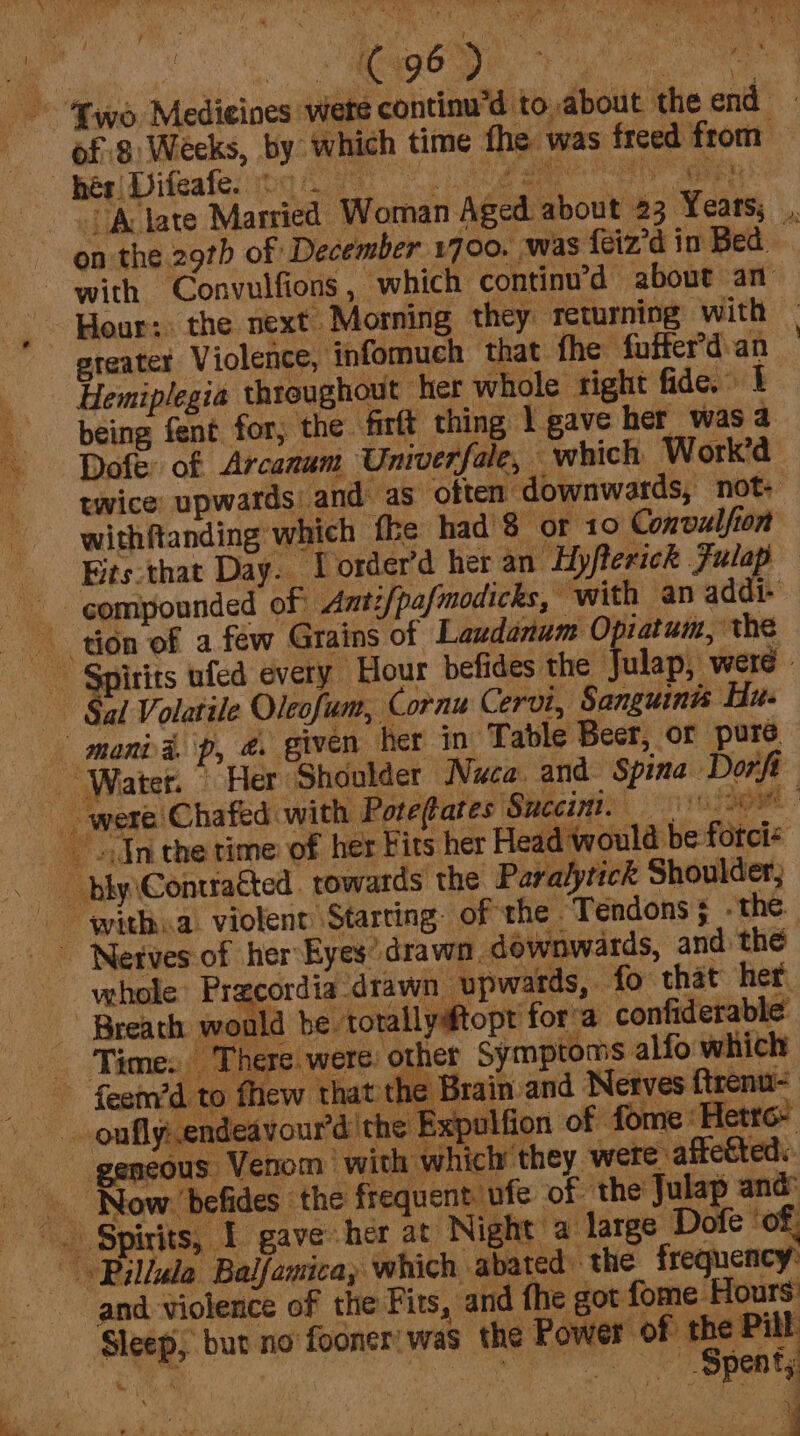 ny DISS ol Os of 8: Weeks, by which time fhe was freed from with Convulfions, which continu’d about an Hemiplegia thtoughout her whole right fide. I being fent for; the firft thing 1 gave her was a Dofe: of Arcanum Univerfale, — which Work’d | twice: upwards: and as often downwards, not- withftanding which fhe had 8 or 10 Convalfion Westhat Day. Lorder’d her an Hyfterick Jules : N vehole’ Pracordia ‘drawn upwards, fo that her Time. There. were. other Symptoms alfo which 1¢ Brain and Netves ftrenu- geneous Venom with which they were: affected: Pilla Balfawicay which abated) the frequency: and violence of the Fits, and fhe got fome Hours: Sleep, but no’ fooner’ was the Power of the Pill at SCO ne I ee ee «ef ' i \