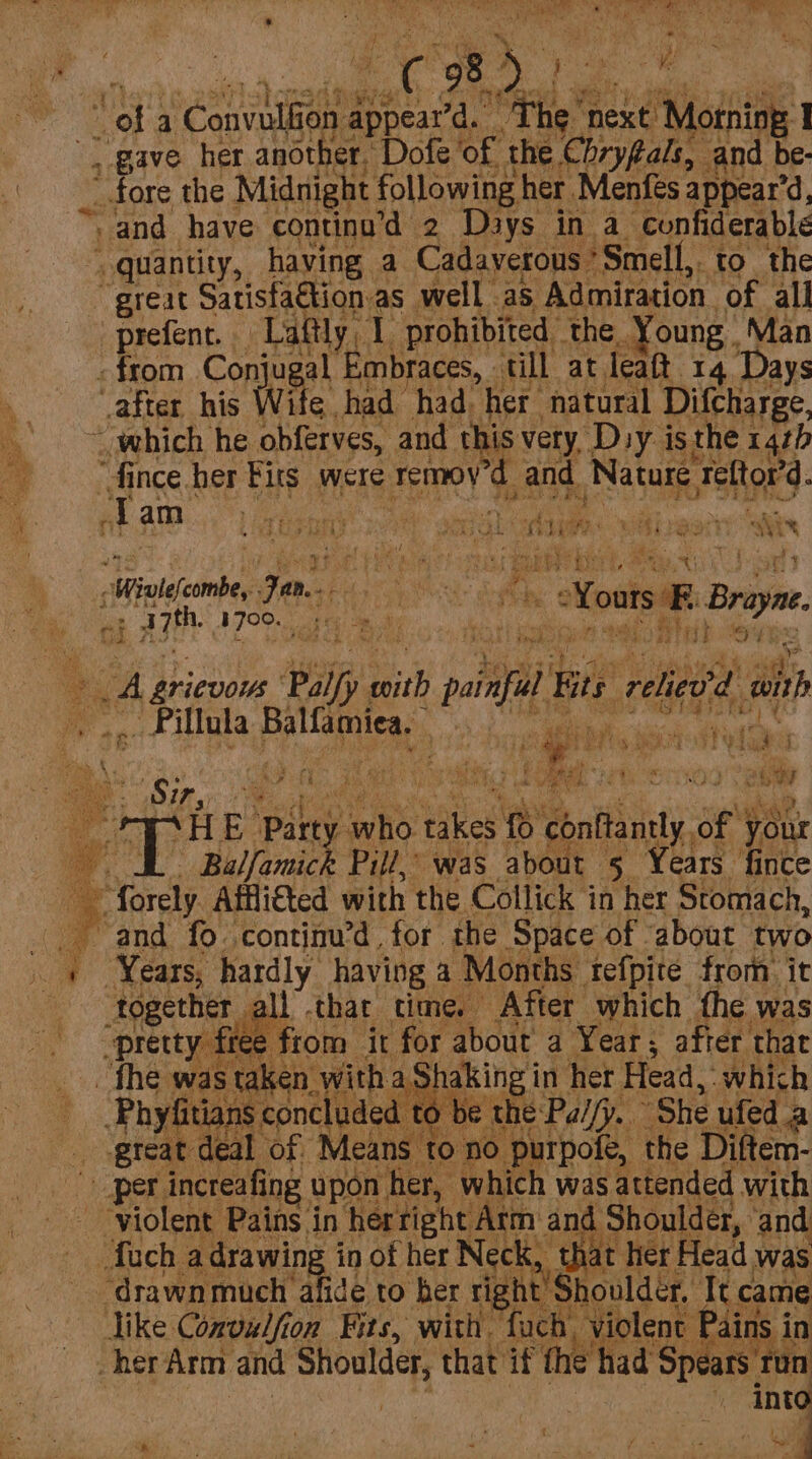 3 m4 Cs SS ee Rae Re ee oe a Pet: dppenva. “Fhe next Motning, 1 I fore the Midnight following her Menfes appear’d, “quantity, having a Cadaverous * Smell,. to the great Satisfa€tion.as well as Admiration of all prefent. Laftly, 1 prohibited. the. Young. Man - from Conju al Embraces, till at leaft 14 Days after his Wit ¢ had had her natural Difcharge, ~ which he obferves, and th i aN Dsy isthe 14th “dince her Firs were Temoy and Nature Teltor’d. am i AES ii PP Caw OF Gwe : tj 5 le a ie -Winle(cimbe, Je Ce a Yous ® Braye. af asthe ier ici ah A # A Ey Wats wh 2} init 4 cA grievous Palfy with palais Be rebedd a . Pillula pal laiias 1h hoc Mac is hbh08 Sir, Ae oder te eae (ae oe ‘H E ‘Party ho: ieee ® eenitannty. ot your Balfamick Pill, was about 5 Years fince “and fo continu’d for the Space of about two ~ Years, hardly having a Months tefpite from it Ii that time, After which the was e fiom it for about a Year; after that great deal of Means to no. purpofe, the Diftem- like Convulfion Fits, with. fuch, violent Pains in her Arm and Shoulder, that if fhe had ‘Spears run | into