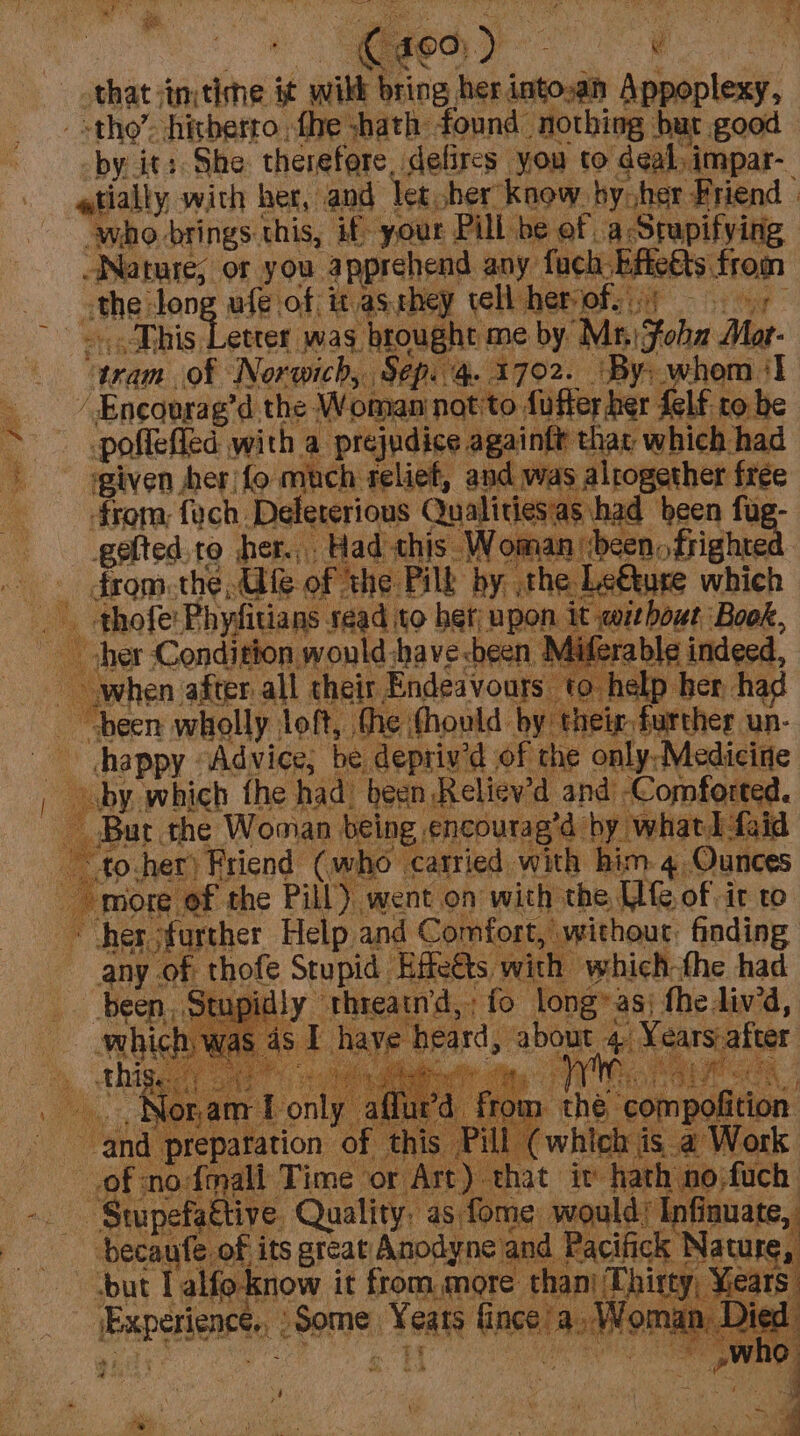 that :in; ding it wikk hai fas es Apeab lea tho’. hitherto fhe shath found nothing but good _by it: She therefore, defires you to deal, impar- atially with her, and let, cher’ know by her Friend | who brings. this, if your Pill be of, a Stupifying Nature; or you. apprehend any fach Efietts, from amhe: Jong ufe of it as.they tell hemofsit &gt; cise” = Dhis Letter was brought me by “Mii Foha Mat- gran of Norwich, Sep. 4. 1702. \By: whom I __ Encourag’d the Woman not to fuffer ber felf.ro be - pollefled, with a prejudice againft that which had agiven her) fo ake. reliet, and was alrogether free on from, fych. Deleterious Quali bad Bea = Py te to her... Had this Woman »drighte _ fromthe, Gife of the Pill by, the Le€kure which . Srighe Phyfitians sead to het; upon ie: ‘Book, 4 her Condition would :havesbeen Miferable indeed,  phen pes ay abeit Endeavours to help her had i: fod om don tae un- . fo. Peetsend ve nae Rai, atk | eg &amp; ao ie more of the Pill’). went on with the UG of it to ~ her further Help and Comfort, without. finding any. of thofe Stupid Effeéts with which-the had |. Stupidly “threatn’d, ‘fo long» as; fhediv’d, was 4S. Taye bears ees 4. Yeurs after om ‘the compofition : @ whieh j isa Work hat iv fare igo iach the ee. ; bok ae +