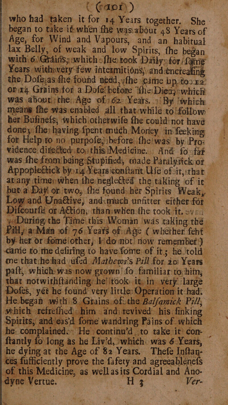 “ie “who had. taken: it for 14 Years together. She - began to take ifwhen fhe wasabout 48 Years of Age, for Wind and Vapours, and an habitual Jax Belly, of weak and low Spirits, the ren Shiga sanhibh “fhe took Daily» for /. | Fears withwery few intcumitions and encieak _ the Dofe:anthe found nedd,ythe weime hp, toor2: orig Grains for a Dofe! before “the: Died} :which |. was abour: ‘the: Age of) 62: Years. » By | which | cape fhe wasvenabled all that-while to ‘follow | | her Bufinefs; which iotherwife the could: not havé | doney: fhe; having: fpentmuch. Money ‘in'fecking | for Help to no; ‘purpofe, before. fheiwas by Pro: | vidence. dite to, this (Medicine. - And fovtae | was: the-ftomibeing Stupified, made Paralytick ot a | Appoplettick byorg Vearsiconftarit Use ofsitythat a Ftc timer when. a negletted the taking ‘of it | bu ayi on ‘two, f the found: her Spirits Weak, a gE | Lo saa Saree and:much unfitter either for o| | Difcourfe or AGtion; than:when the took HL ev 8c | gat siete Time this: Woman was taking the, o P Pilly acMan sof! 76: Yeats of Age ( whether feht _ by her or: fomeiother; Kido mot! row remembBet}) | cane to'mhe defising to have.fome: of it; helrold | me thatchechad jufed 7 athews? 5 Pill the 20: Years — Balt which: was now grown! fo familiar ‘to hitn; | thar notwithftandin he!|took: it, in. ve large | Votes, yet he found Vea litthe: Operat mt it: had. tains.oF- the Baifamick Pill, 7 febegan with 8 ¢ Row and‘eas'd fome = waning Pie of which | he. complained: He continu’d to take it)¢on- | faoiy tend aatai iv’d, which: was 6-Years, he dying. at the Et of 82 Years. Thefe Aa ‘és fufficiently prove the fafety and agreeablene | of this Medicine, as well asits Cordial and io. hi ‘ne Vertue. ‘ ne Ver.