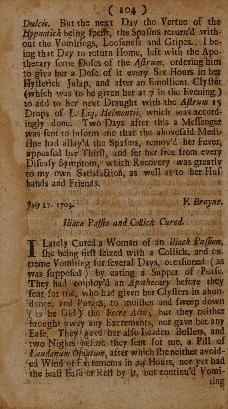 BRA vi dy io a) ny ita : pet) he e aera 3 a ht . eS phat Yyiae % Oe Dulce. But the next Day the Vertue of the Hypnotick being fpetit, the Spafms return’d: with: out the Vomirings, Loofenefs and Gripes...1 be. ing that Day to return Home, left with the Apo- _, thecary fome Dofes of the Affrum, ordering him i are re % x : eA at ee he Rs Yagi A) a, bode BF ae ae ee eee aoe a eee: ny RJ La ee SS wd gh Lk my ihak | ioe. Oy tes: e : i ‘ea ig hd i ; a ee hr gs fa ties) : July 27- pogk hl? eR, obo! KB Brayae. ea aie OA es i: . leis ne faidy “brought away cafe The “tno Nighrs before they fenv for me, ai Pilhiof : Loudanum Opiatum, atver which theneither ayoid- ‘ed Wind of ikcrements in 2@!Hours, nomyet had “the leaft Eafe of Reft by ‘ix, ‘bat-continu’d Yom oi r ~ f . * ie  PS 7 x ‘ s . “ : ‘a \ 2 4 OP Ee OE Maine Maer apotte Pa A F . 7 ete ial A te ~