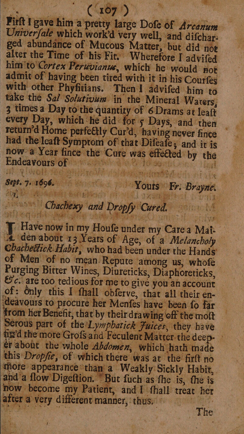 ‘Firft gave him a ‘pretty latge Dofe Of Arcanum — Univerfale which work’d very well, and difchar: ged abundance of Mucous Matter, but did noe alter the Time of his Fit: Wherefore I advifed him'to' Cortex Perdvienus, which he would not admit of having been tired with it in his Courfég with other Phyfitians. Then I advifed him to take the Sal Solutivim in the Mineral Warers: 3 times a Day to the quantity of 6 Drams at leaft every Day, which -he did for 5 Days, and then return'd Home petfeétly Cur’d, ‘having newer fince had the'leaft Symptom of that Difeafes and ir is how a Year fince the’ ‘Cure was effeéted by the Endeavors oP insane 6 210 sents se ila tl fen | re wt ARCA TS fay to eke hee ; 1% Se WAN ENS Paani oy f hee é Youts Fr. Brayne. 4 mie ; i ORY ORV | Reg cite r CE PR ERR YB? Bebe (5 * 4 by af z y ‘er eg hal: edt ghd hit eee arpa Hotes J Have now in my Houfe under my Carea Mat. a ‘denabout 13 Years of “Age, of a Melancholy Chacheétick. Habit, who had been under the Hands’ of Men of no mean. Repute among us, whofe | Purging Bitter Wines, Diureticks, Diaphoreticks, €'c. are too tedious for me to give you an account re pie , 3 a bit is dele is rab : aad 1D Bg 7 ig. tuft eg a ie } stay ‘ah § ven) ay x f : ropfy ‘Cured. i a tances aca be WRF buumics Mootle of: Only this I fhall obferve, that all their en- ‘deavours to procure her Menfes have been fo far from her Benefit, that by their drawing off the moit Serous part of the’L y»pbarick Fuices, they have fityd the mote Grof$ and Feculent Matter. the deep ‘rabodt the whole Abdomen, which hath made this Dropfie, of which there was at the firft no ‘fore appearance than: a Weakly Sickly Habit, . anda flow’ Digeftion. * But fuch as ‘the is, the is now become my Patient, and I fhall treat her after a very different manner, thus, © is I