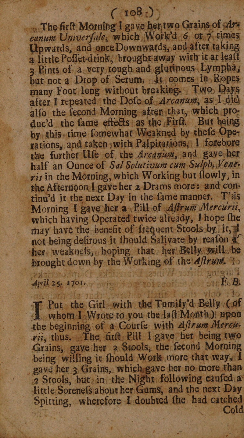 cone i oe i ~ ogcT he firlt Morning I gave hertwo Grains of wars ‘conuns Univergale, which Work’d..6. of.7, times + ‘Upwards, and.once Downwards, andafter taking alittle Poflet-drink, ‘broughtiaway with it at leaft +. . 3 Bints ofa very tough: and, glutinous. Lympha, 2 RAR a= GREEN of 3 y but not a Drop of Scrum; «Js, comes: ia, Biopes many Foot long without breaking. Two, Days after I repeated ‘the Doferofiv:Arcanam, as 1did alfo the fecond: Morning after that, which e duc’d the fame effects: as the Firft, Buc being: by: this time fomewhat Weakned by thefe: Ope: sations, and taken ;with Palpitasions;\ I forebore the further Ufe of the Arcazum, and gavevher -- Half an Ounce of Sal Solutivum cum Sulph, Vent: is in the Morning, which Working but flowly, in the Afternoon-f.gave her 2 Drams mores and con: - tinu’d it the next Day in the-fame manner. T's re v : - ‘Morning f gaveyher a Pill.of Afram Mercuri, which having Operated twice already, I hope fhe thay have the benefit of frequent Stooks.by. it ~ pot -being defirous it fhould: Salivare by reafon _ brought down, by: the Working of the’A/trem. 20 ree 3! Lbeties dk whoml,Wrote to you the daft Month)! Lorie nd _ . the beginning of a Gourle with Ajizum Mere#- being ‘willing ic fhonld Worle more that way,'t _ gave her 3 Grairs,. whichsgave her no more.than _ Tittle Sorenefsabout her Gums, and the next Day catched ~ Cold AMAA AT y vig eogtcbeubilos oo ott EB ee erree indies Gia ify’d Bally Ga ay Put. the, Girl--with the Tomi “fibarontn 4 ii, thus. The, anlt, Pill. L gave her being two Grains, gaveiher 2 Stools, the fecond Morning 2 Stools, but: in, the Nig hr following caufed: a Spitting, wherefore E-doubted the had ; : ig De